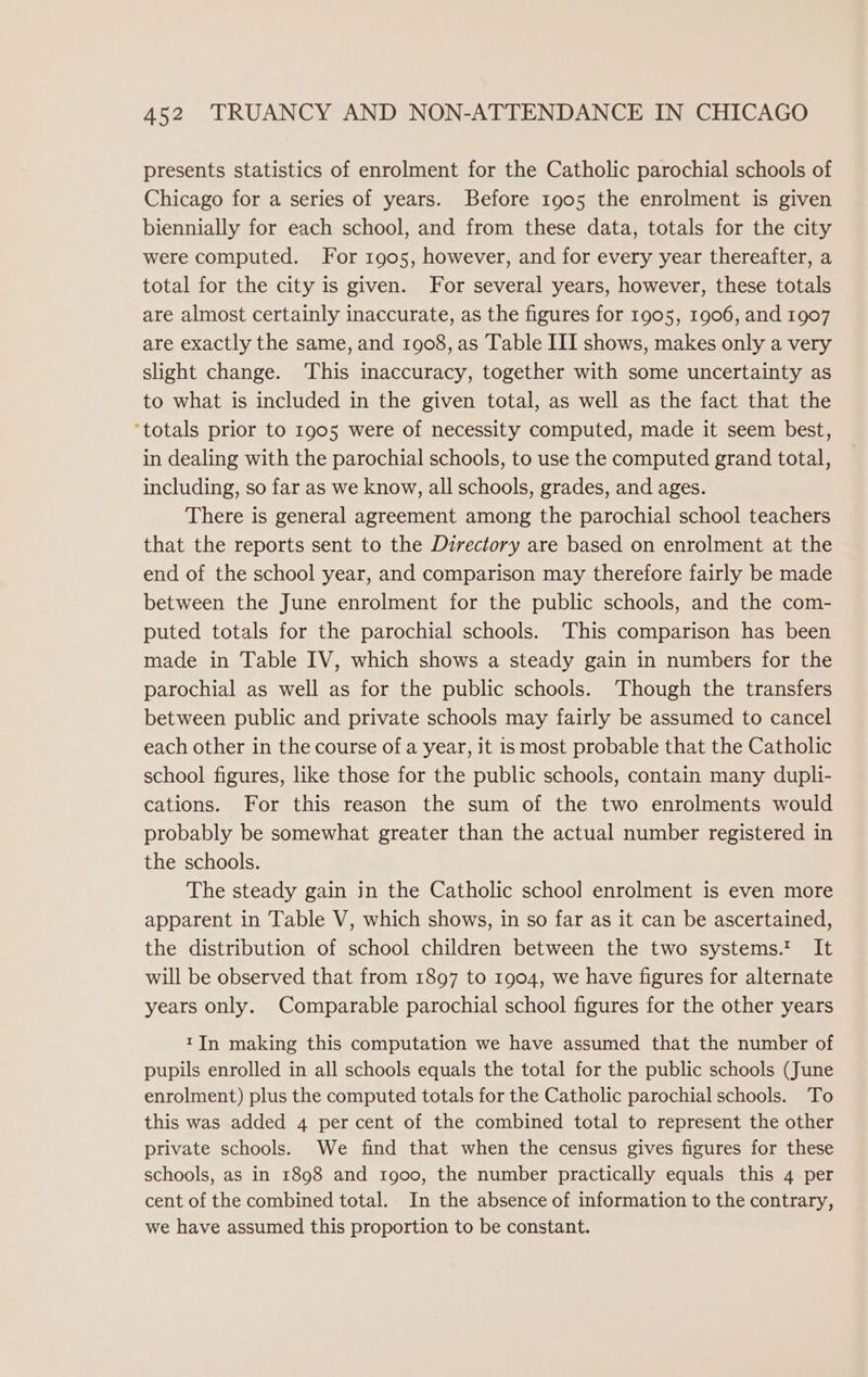 presents statistics of enrolment for the Catholic parochial schools of Chicago for a series of years. Before 1905 the enrolment is given biennially for each school, and from these data, totals for the city were computed. For 1905, however, and for every year thereafter, a total for the city is given. For several years, however, these totals are almost certainly inaccurate, as the figures for 1905, 1906, and 1907 are exactly the same, and 1908, as Table III shows, makes only a very slight change. This inaccuracy, together with some uncertainty as to what is included in the given total, as well as the fact that the ‘totals prior to 1905 were of necessity computed, made it seem best, in dealing with the parochial schools, to use the computed grand total, including, so far as we know, all schools, grades, and ages. There is general agreement among the parochial school teachers that the reports sent to the Directory are based on enrolment at the end of the school year, and comparison may therefore fairly be made between the June enrolment for the public schools, and the com- puted totals for the parochial schools. This comparison has been made in Table IV, which shows a steady gain in numbers for the parochial as well as for the public schools. ‘Though the transfers between public and private schools may fairly be assumed to cancel each other in the course of a year, it is most probable that the Catholic school figures, like those for the public schools, contain many dupli- cations. For this reason the sum of the two enrolments would probably be somewhat greater than the actual number registered in the schools. The steady gain in the Catholic school enrolment is even more apparent in Table V, which shows, in so far as it can be ascertained, the distribution of school children between the two systems.? It will be observed that from 1897 to 1904, we have figures for alternate years only. Comparable parochial school figures for the other years tIn making this computation we have assumed that the number of pupils enrolled in all schools equals the total for the public schools (June enrolment) plus the computed totals for the Catholic parochial schools. To this was added 4 per cent of the combined total to represent the other private schools. We find that when the census gives figures for these schools, as in 1898 and 1900, the number practically equals this 4 per cent of the combined total. In the absence of information to the contrary, we have assumed this proportion to be constant.