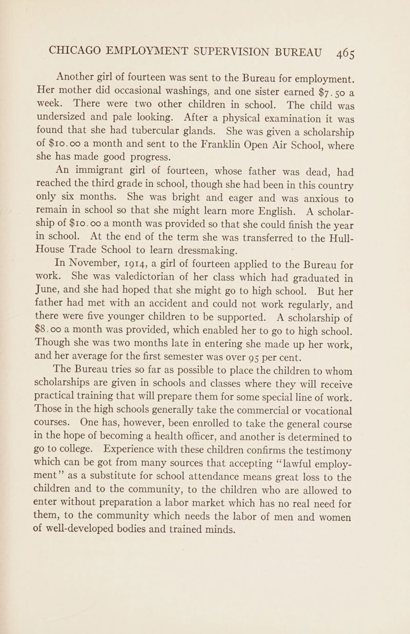 Another girl of fourteen was sent to the Bureau for employment. Her mother did occasional washings, and one sister earned $7.50 a week. There were two other children in school. The child was undersized and pale looking. After a physical examination it was found that she had tubercular glands. She was given a scholarship of $10.00 a month and sent to the Franklin Open Air School, where she has made good progress. An immigrant girl of fourteen, whose father was dead, had reached the third grade in school, though she had been in this country only six months. She was bright and eager and was anxious to remain in school so that she might learn more English. A scholar- ship of $10.00 a month was provided so that she could finish the year in school. At the end of the term she was transferred to the Hull- House Trade School to learn dressmaking. In November, 1914, a girl of fourteen applied to the Bureau for work. She was valedictorian of her class which had graduated in June, and she had hoped that she might go to high school. But her father had met with an accident and could not work regularly, and there were five younger children to be supported. A scholarship of $8.00 a month was provided, which enabled her to go to high school. Though she was two months late in entering she made up her work, and her average for the first semester was over gs per cent. The Bureau tries so far as possible to place the children to whom scholarships are given in schools and classes where they will receive practical training that will prepare them for some special line of work. Those in the high schools generally take the commercial or vocational courses. One has, however, been enrolled to take the general course in the hope of becoming a health officer, and another is determined to go to college. Experience with these children confirms the testimony which can be got from many sources that accepting “lawful employ- ment” as a substitute for school attendance means great loss to the children and to the community, to the children who are allowed to enter without preparation a labor market which has no real need for them, to the community which needs the labor of men and women of well-developed bodies and trained minds.