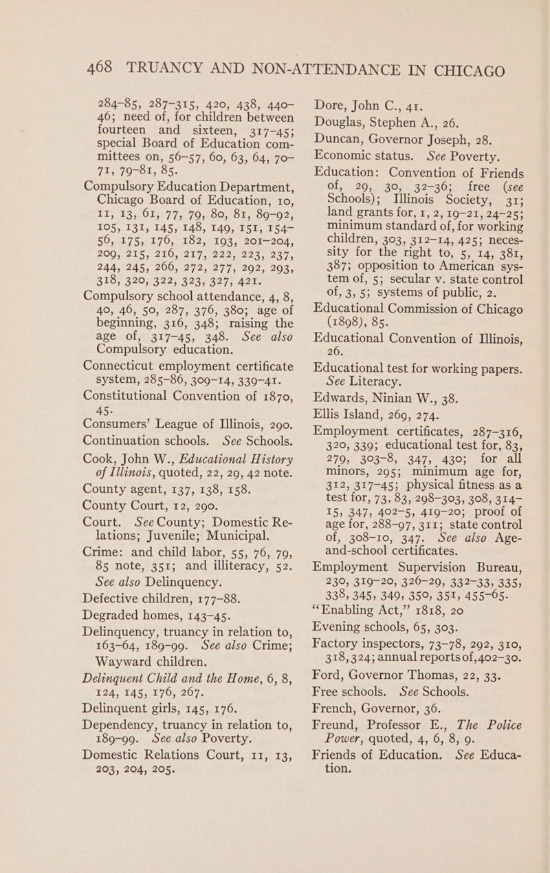 284-85, 287-315, 420, 438, 440- 46; need of, for children between fourteen and sixteen, 317-45; special Board of Education com- mittees on, 56-57, 60, 63, 64, 70- 72s 7O-O1, 85. Compulsory Education Department, Chicago Board of Education, 10, If, 13, 61, 77; 79; 80, 81, 89-92, 105, 131, 145, 148, T49, I51, 154- 56, 175; 176, 182, 193, 201-204, 2007-215, 210,219. 222097 40 934. 244, 245; 266, 272, 277; 292, 293; 318, 320, 322, 323, 327, 421. Compulsory school attendance, 4, 8, 40, 46, 50, 287, 376, 380; age of beginning, 316, 348; raising the age of, 317-45, 348. See also Compulsory education. Connecticut employment certificate system, 285-86, 309-14, 339-41. Constitutional Convention of 1870, 45. Consumers’ League of Illinois, 290. Continuation schools. See Schools. Cook, John W., Educational History of Illinois, quoted, 22, 29, 42 note. County agent, 137, 138, 158. County Court, 12, 290. Court. SeeCounty; Domestic Re- lations; Juvenile;; Municipal. Crime: and child labor, 55, 76, 79, 85 note, 351; and illiteracy, 52. See also Delinquency. Defective children, 177-88. Degraded homes, 143-45. Delinquency, truancy in relation to, 163-64, 189-99. See also Crime; Wayward children. Delinquent Child and the Home, 6, 8, 224,545,176, 207. Delinquent girls, 145, 176. Dependency, truancy in relation to, 189-99. See also Poverty. Domestic Relations Court, 11, 13, 203, 204, 205. Dore, John C., 41. Douglas, Stephen A., 26. Duncan, Governor Joseph, 28. Economic status. See Poverty. Education: Convention of Friends of, 29, 30, 32-36; free (see Schools); Illinois Society, 31; land grants for, 1, 2, 19-21, 24-25; minimum standard of, for working children, 303, 312-14, 425; neces- sity for the right to, 5, 14, 381, 387; opposition to American sys- tem of, 5; secular v. state control of, 3, 5; systems of public, 2. Educational Commission of Chicago (1898), 85. Educational Convention of Illinois, 26. Educational test for working papers. See Literacy. Edwards, Ninian W., 38. Ellis Island, 269, 274. Employment certificates, 287-316, 320, 339; educational test for, 83, 279, 303-8, 347, 430; for all minors, 295; minimum age for, 312, 317-45; physical fitness as a test for, 73, 83, 298-303, 308, 314- 15, 347, 402-5, 419-20; proof of age for, 288-97, 311; state control of, 308-10, 347. See also Age- and-school certificates. Employment Supervision Bureau, 230, 319-20, 326-20, 332-33, 335, 338, 345, 349, 350, 351, 455-05. “Enabling Act,” 1818, 20 Evening schools, 65, 303. Factory inspectors, 73-78, 292, 310, 318, 324; annual reports of, 402-30. Ford, Governor Thomas, 22, 33. Free schools. See Schools. French, Governor, 36. Freund, Professor E., The Police Power, quoted, 4, 6, 8, 9. Friends of Education. See Educa- tion.