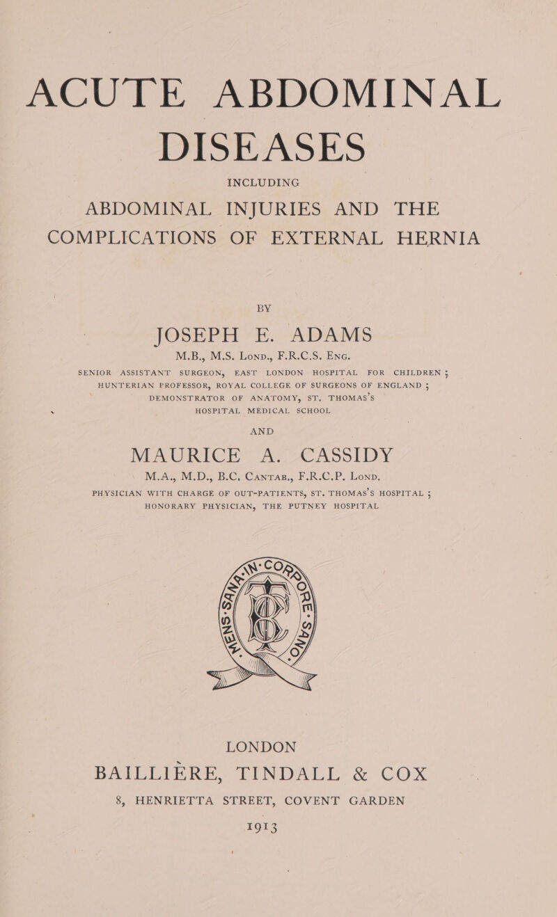 DISEASES INCLUDING ABDOMINAL INJURIES AND THE COMPLICATIONS OF EXTERNAL HERNIA BY ie JOSEPH EK. ADAMS M.B., M.S. Lonp., F.R.C.S. Ene. SENIOR ASSISTANT SURGEON, EAST LONDON HOSPITAL FOR CHILDREN 3 HUNTERIAN PROFESSOR, ROYAL COLLEGE OF SURGEONS OF ENGLAND 3 DEMONSTRATOR OF ANATOMY, ST. THOMAS’S HOSPITAL MEDICAL SCHOOL AND MeO RICH xe, © ASolLbDy McA, IMD; B.Ci-Canrag., F.R.G.P. Lonp, PHYSICIAN WITH CHARGE OF OUT=-PATIENTS, ST. THOMAS'S HOSPITAL 5 HONORARY PHYSICIAN, THE PUTNEY HOSPITAL 1913