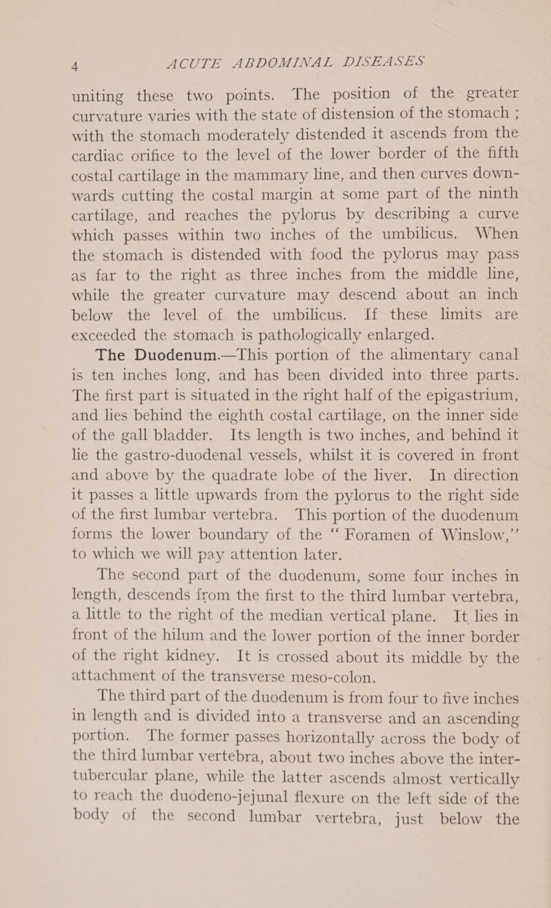 uniting these two points. The position of the greater curvature varies with the state of distension of the stomach ; with the stomach moderately distended it ascends from the cardiac orifice to the level of the lower border of the fifth costal cartilage in the mammary line, and then curves down- wards cutting the costal margin at some part of the ninth cartilage, and reaches the pylorus by describing a curve which passes within two inches of the umbilicus. When the stomach is distended with food the pylorus may pass as far to the right as three inches from the middle line, while the greater curvature may descend about an inch below the level of the umbilicus. If these limits are exceeded the stomach is pathologically enlarged. The Duodenum.—This portion of the alimentary canal is ten inches long, and has been divided into three parts. The first part is situated in the right half of the epigastrium, and lies behind the eighth costal cartilage, on the inner side of the gall bladder. Its length is two inches, and behind it lie the gastro-duodenal vessels, whilst it is covered in front and above by the quadrate lobe of the liver. In direction it passes a little upwards from the pylorus to the right side of the first lumbar vertebra. This portion of the duodenum forms the lower boundary of the ‘‘ Foramen of Winslow,”’ to which we will pay attention later. The second part of the duodenum, some four inches in length, descends from the first to the third lumbar vertebra, a little to the right of the median vertical plane. It lies in front of the hilum and the lower portion of the inner border of the right kidney. It is crossed about its middle by the attachment of the transverse meso-colon. The third part of the duodenum is from four to five inches in length and is divided into a transverse and an ascending portion. The former passes horizontally across the body of the third lumbar vertebra, about two inches above the inter- tubercular plane, while the latter ascends almost vertically to reach the duodeno-jejunal flexure on the left side of the body of the second lumbar vertebra, just below the