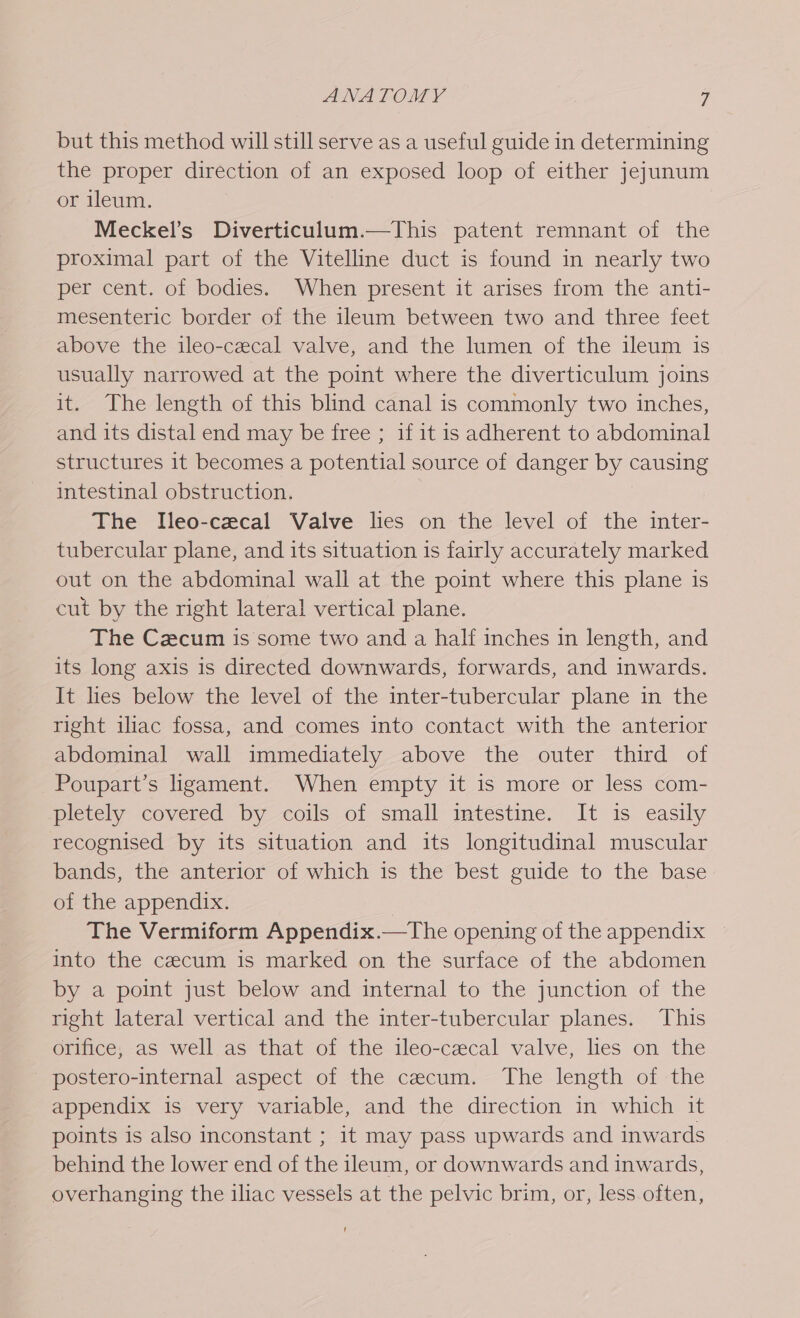 but this method will still serve as a useful guide in determining the proper direction of an exposed loop of either jejunum or ileum. Meckel’s Diverticulum.—This patent remnant of the proximal part of the Vitelline duct is found in nearly two per cent. of bodies. When present it arises from the anti- mesenteric border of the ileum between two and three feet above the ileo-cecal valve, and the lumen of the ileum is usually narrowed at the point where the diverticulum joins it. The length of this blind canal is commonly two inches, and its distal end may be free ; if it is adherent to abdominal structures it becomes a potential source of danger by causing intestinal obstruction. The Ileo-cecal Valve lies on the level of the inter- tubercular plane, and its situation is fairly accurately marked out on the abdominal wall at the point Sobre this plane is cut by the right lateral vertical plane. The Czcum is some two and a half inches in length, and its long axis is directed downwards, forwards, and inwards. It les below the level of the inter-tubercular plane in the right iliac fossa, and comes into contact with the anterior abdominal wall immediately above the outer third of ~Poupart’s ligament. When empty it is more or less com- pletely covered by coils of small intestine. It is easily recognised by its situation and its longitudinal muscular bands, the anterior of which is the best guide to the base of the appendix. The Vermiform Appendix.—The opening of the appendix ~ into the cecum is marked on the surface of the abdomen by a point just below and internal to the junction of the right lateral vertical and the inter-tubercular planes. This orifice, as well as that of the ileo-cecal valve, lies on the _ postero-internal aspect of the cecum. The length of the appendix is very variable, and the direction in which it points is also inconstant ; it may pass upwards and inwards behind the lower end of the ileum, or downwards and inwards, overhanging the iliac vessels at the pelvic brim, or, less often,