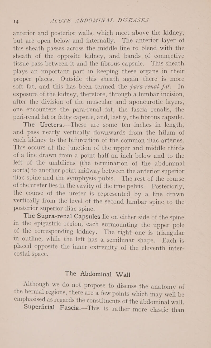 anterior and posterior walls, which meet above the kidney, but are open below and internally. The anterior layer of this sheath passes across the middle line to blend with the sheath of the opposite kidney, and bands of connective tissue pass between it and the fibrous capsule. This sheath plays an important part in keeping these organs in their proper places. Outside this sheath again there is more soft fat, and this has been termed the para-renal fat. In exposure of the kidney, therefore, through a lumbar incision, after the division of the muscular and aponeurotic layers, one encounters the para-renal fat, the fascia renalis, the peri-renal fat or fatty capsule, and, lastly, the fibrous capsule. The Ureters.—These are some ten inches in length, and pass nearly vertically downwards from the hilum of each kidney to the bifurcation of the common iliac arteries. This occurs at the junction of the upper and middle thirds of a line drawn from a point half an inch below and to the left of the umbilicus (the termination of the abdominal aorta) to another point midway between the anterior superior iliac spine and the symphysis pubis. The rest of the course of the ureter lies in the cavity of the true pelvis. Posteriorly, the course of the ureter is represented by a line drawn vertically from the level of the second lumbar spine to the posterior superior iliac spine. _ The Supra-renal Capsules lie on either side of the spine in the epigastric region, each surmounting the upper pole of the corresponding kidney. The right one is triangular in outline, while the left has a semilunar shape. Each is placed opposite the inner extremity of the eleventh inter- costal space. The Abdominal Wall Although we do not propose to discuss the anatomy of the hernial regions, there are a few points which may well be emphasised as regards the constituents of the abdominal wall. Superficial Fascia.—This is rather more elastic than