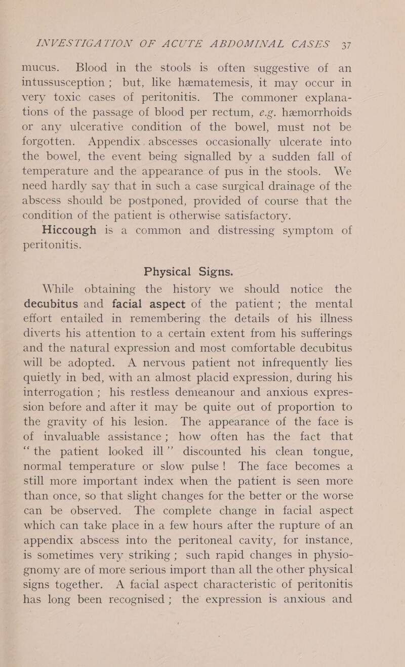 mucus. Blood in the stools is often suggestive of an intussusception ; but, like hematemesis, it may occur in very toxic cases of peritonitis. The commoner explana- tions of the passage of blood per rectum, e.g. hemorrhoids or any ulcerative condition of the bowel, must not be forgotten. Appendix. abscesses occasionally ulcerate into the bowel, the event being signalled by a sudden fall of temperature and the appearance of pus in the stools. We need hardly say that in such a case surgical drainage of the abscess should be postponed, provided of course that the condition of the patient is otherwise satisfactory. Hiccough is a common and distressing symptom of peritonitis. Physical Signs. While obtaining the history we should notice the decubitus and facial aspect of the patient; the mental effort entailed in remembering. the details of his illness diverts his attention to a certain extent from his sufferings and the natural expression and most comfortable decubitus will be adopted. A nervous patient not infrequently les quietly in bed, with an almost placid expression, during his interrogation ; his restless demeanour and anxious expres- sion before and after it may be quite out of proportion to the gravity of his lesion. The appearance of the face is of invaluable assistance; how often has the fact that “the patient looked ill” discounted his clean tongue, normal temperature or slow pulse! The face becomes a still more important index when the patient is seen more than once, so that slight changes for the better or the worse can be observed. The complete change in facial aspect which can take place in a few hours after the rupture of an appendix abscess into the peritoneal cavity, for instance, is sometimes very striking ; such rapid changes in physio- gnomy are of more serious import than all the other physical signs together. A facial aspect characteristic of peritonitis has long been recognised; the expression is anxious and