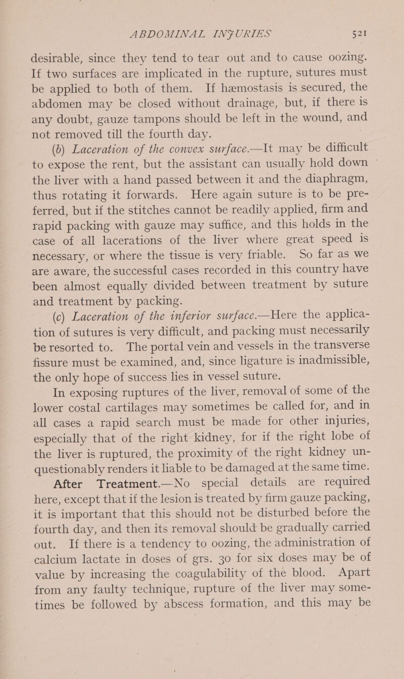 desirable, since they tend to tear out and to cause oozing. If two surfaces are implicated in the rupture, sutures must be applied to both of them. If hemostasis is secured, the abdomen may be closed without drainage, but, if there is any doubt, gauze tampons should be left in the wound, ang not removed till the fourth day. (6) Laceration of the convex surface.—lIt may be difficult to expose the rent, but the assistant can usually hold down © the liver with a hand passed between it and the diaphragm, thus rotating it forwards. Here again suture is to be pre- ferred, but if the stitches cannot be readily applied, firm and rapid packing with gauze may suffice, and this holds in the case of all lacerations of the liver where great speed is necessary, or where the tissue is very friable. So far as we are aware, the successful cases recorded in this country have been almost equally divided between treatment by suture and treatment by packing. (c) Laceration of the inferior surface.—Here the applica- tion of sutures is very difficult, and packing must necessarily be resorted to. The portal vein and vessels in the transverse fissure must be examined, and, since ligature is inadmissible, the only hope of success lies in vessel suture. In exposing ruptures of the liver, removal of some of the lower costal cartilages may sometimes be called for, and in all cases a rapid search must be made for other injuries, especially that of the right kidney, for if the right lobe of the liver is ruptured, the proximity of the right kidney un- questionably renders it liable to be damaged at the same time. After Treatment.—No special details are required here, except that if the lesion is treated by firm gauze packing, it is important that this should not be disturbed before the fourth day, and then its removal should be gradually carried out. If there is a tendency to oozing, the administration of calcium lactate in doses of grs. 30 for six doses may be of value by increasing the coagulability of the blood. Apart from any faulty technique, rupture of the liver may some- times be followed by abscess formation, and this may be