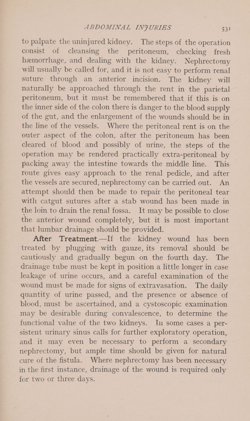 to palpate the uninjured kidney. The steps of the operation consist of cleansing the peritoneum, checking fresh hemorrhage, and dealing with the kidney. Nephrectomy will usually be called for, and it is not easy to perform renal suture through an anterior incision. The kidney will naturally be approached through the rent in the parietal peritoneum, but it must be remembered that if this is on the inner side of the colon there is danger to the blood supply of the gut, and the enlargement of the wounds should be in the line of the vessels. Where the peritoneal rent is on the outer aspect of the colon, after the peritoneum has been cleared of blood and possibly of urine, the steps of the operation may be rendered practically extra-peritoneal by packing away the intestine towards the middle line. This route gives easy approach to the renal pedicle, and after the vessels are secured, nephrectomy can be carried out. An attempt should then be made to repair the peritoneal tear with catgut sutures after a stab wound has been made in the loin to drain the renal fossa. It may be possible to close the anterior wound completely, but it is most important that lumbar drainage should be provided. After Treatment—If the kidney wound has been treated by plugging with gauze, its removal should be cautiously and gradually begun on the fourth day. The drainage tube must be kept in position a little longer in case leakage of urine occurs, and a careful examination of the wound must be made for signs of extravasation. The daily quantity of urine passed, and the presence or absence of blood, must be ascertained, and a cystoscopic examination may be desirable during convalescence, to determine the functional value of the two kidneys. Ii some cases a per- sistent urinary sinus calls for further exploratory operation, and it may even .be necessary to perform a secondary nephrectomy, but ample time should be given for natural cure of the fistula. Where nephrectomy has been necessary in the first instance, drainage of the wound is required only for two or three days.