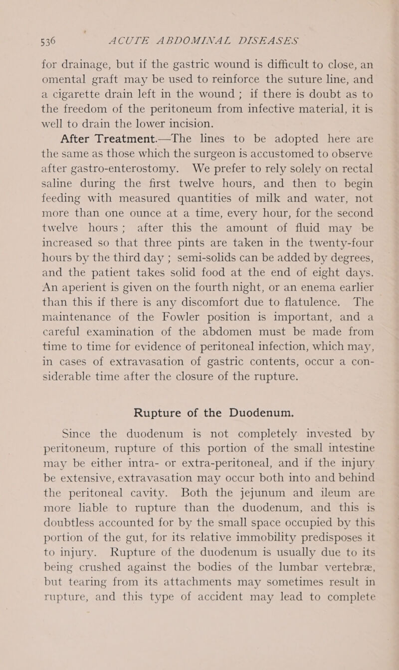 for drainage, but if the gastric wound is difficult to close, an omental graft may be used to reinforce the suture line, and a cigarette drain left in the wound ; if there is doubt as to the freedom of the peritoneum from infective material, it is well to drain the lower incision. After Treatment.—The lines to be adopted here are the same as those which the surgeon is accustomed to observe after gastro-enterostomy. We prefer to rely solely on rectal saline during the first twelve hours, and then to begin feeding with measured quantities of milk and water, not more than one ounce at a time, every hour, for the second twelve hours; after this the amount of fluid may -be increased so that three pints are taken in the twenty-four hours by the third day ; semi-solids can be added by degrees, and the patient takes solid food at the end of eight days. An aperient is given on the fourth night, or an enema earlier than this if there is any discomfort due to flatulence. The maintenance of the Fowler position is important, and a careful examination of the abdomen must be made from time to time for evidence of peritoneal infection, which may, in cases of extravasation of gastric contents, occur a con- siderable time after the closure of the rupture. Rupture of the Duodenum. Since the duodenum is not completely invested by peritoneum, rupture of this portion of the small intestine may be either intra- or extra-peritoneal, and if the injury be extensive, extravasation may occur both into and behind the peritoneal cavity. Both the jejunum and ileum are more liable to rupture than the duodenum, and this is doubtless accounted for by the small space occupied by this portion of the gut, for its relative immobility predisposes it to injury. Rupture of the duodenum is usually due to its being crushed against the bodies of the lumbar vertebre, but tearing from its attachments may sometimes result in rupture, and this type of accident may lead to complete