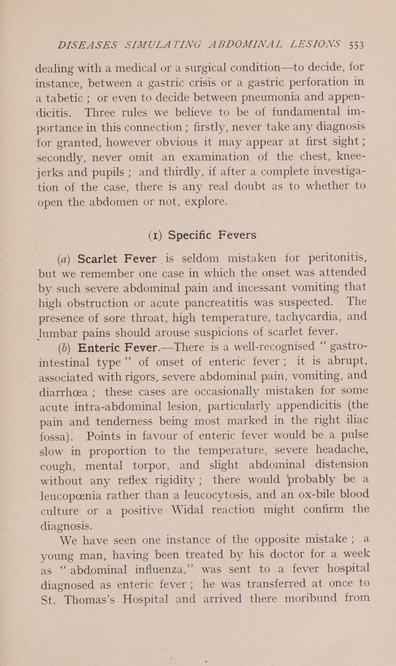 dealing with a medical or a surgical condition—to decide, for instance, between a gastric crisis or a gastric perforation in a tabetic ; or even to decide between pneumonia and appen- dicitis. Three rules we believe to be of fundamental 1m- portance in this connection ; firstly, never take any diagnosis for granted, however obvious it may appear at first sight ; secondly, never omit an examination of the chest, knee- jerks and pupils ; and thirdly, if after a complete investiga- tion of the case, there is any real doubt as to whether to open the abdomen or not, explore. (1) Specific Fevers (a) Scarlet Fever is seldom mistaken for peritonitis, but we remember one case in which the onset was attended by such severe abdominal pain and incessant vomiting that high obstruction or acute pancreatitis was suspected. The presence of sore throat, high temperature, tachycardia, and lumbar pains should arouse suspicions of scarlet fever. (b) Enteric Fever.—There is a well-recognised “ gastro- intestinal type’’ of onset of enteric fever ; it is abrupt, associated with rigors, severe abdominal pain, vomiting, and diarrhoea ; these cases are occasionally mistaken for some acute intra-abdominal lesion, particularly appendicitis (the pain and tenderness being most marked in the right ihac fossa). Points in favour of enteric fever would be a pulse slow in proportion to the temperature, severe headache, cough, mental torpor, and slight abdominal distension without any reflex rigidity; there would probably be a leucopeenia rather than a leucocytosis, and an ox-bile blood culture or a positive Widal reaction might confirm the diagnosis. We have seen one instance of the opposite mistake ; a young man, having been treated by his doctor for a week as “abdominal influenza,” was sent to a fever hospital diagnosed as enteric fever; he was transferred at once to St. Thomas’s Hospital and arrived there moribund from