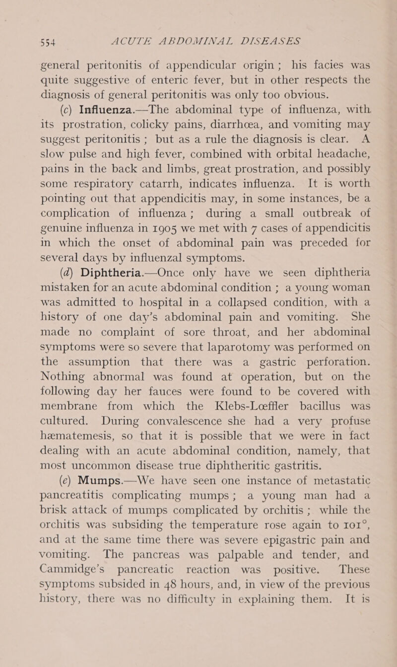 general peritonitis of appendicular origin; his facies was quite suggestive of enteric fever, but in other respects the diagnosis of general peritonitis was only too obvious. (c) Influenza.—The abdominal type of influenza, with. its prostration, colicky pains, diarrhoea, and vomiting may suggest peritonitis ; but as a rule the diagnosis is clear. A slow pulse and high fever, combined with orbital headache, pains in the back and limbs, great prostration, and possibly some respiratory catarrh, indicates influenza. It is worth pointing out that appendicitis may, in some instances, be a complication of influenza; during a small outbreak of genuine influenza in 1905 we met with 7 cases of appendicitis in which the onset of abdominal pain was preceded for several days by influenzal symptoms. (2) Diphtheria—Once only have we seen diphtheria mistaken for an acute abdominal condition ; a young woman was admitted to hospital in a collapsed condition, with a history of one day’s abdominal pain and vomiting. She made no complaint of sore throat, and her abdominal symptoms were so severe that laparotomy was performed on the assumption that there was a gastric perforation. Nothing abnormal was found at operation, but on the following day her fauces were found to be covered with membrane from which the Klebs-Leeffler bacillus was cultured. During convalescence she had a very profuse hematemesis, so that it is possible that we were in fact dealing with an acute abdominal condition, namely, that most uncommon disease true diphtheritic gastritis. (ec) Mumps.—We have seen one instance of metastatic pancreatitis complicating mumps; a young man had a brisk attack of mumps complicated by orchitis ; while the orchitis was subsiding the temperature rose again to IOI°, and at the same time there was severe epigastric pain and vomiting. The pancreas was palpable and tender, and Cammidge’s pancreatic reaction was positive. These symptoms subsided in 48 hours, and, in view of the previous history, there was no difficulty in explaining them. It is