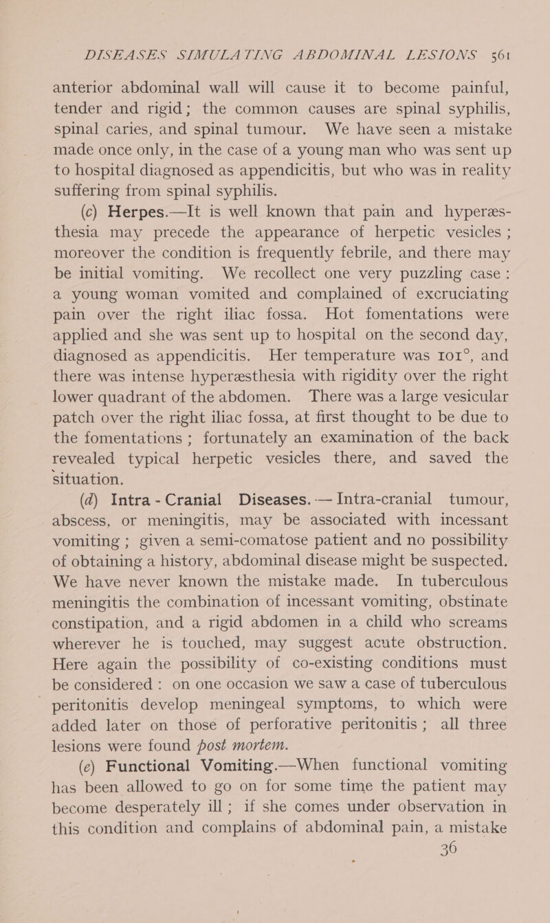 anterior abdominal wall will cause it to become painful, tender and rigid; the common causes are spinal syphilis, spinal caries, and spinal tumour. We have seen a mistake made once only, in the case of a young man who was sent up to hospital diagnosed as appendicitis, but who was in reality suffering from spinal syphilis. (c) Herpes.—It is well known that pain and hyperes- thesia may precede the appearance of herpetic vesicles ; moreover the condition is frequently febrile, and there may be initial vomiting. We recollect one very puzzling case: a young woman vomited and complained of excruciating pain over the right iliac fossa. Hot fomentations were applied and she was sent up to hospital on the second day, diagnosed as appendicitis. Her temperature was Io1°, and there was intense hyperesthesia with rigidity over the right lower quadrant of the abdomen. There was a large vesicular patch over the right iliac fossa, at first thought to be due to the fomentations ; fortunately an examination of the back revealed typical herpetic vesicles there, and saved the situation. (d) Intra- Cranial Diseases. —Intra-cranial tumour, abscess, or meningitis, may be associated with incessant vomiting ; given a semi-comatose patient and no possibility of obtaining a history, abdominal disease might be suspected. We have never known the mistake made. In tuberculous meningitis the combination of incessant vomiting, obstinate constipation, and a rigid abdomen in a child who screams wherever he is touched, may suggest acute obstruction. Here again the possibility of co-existing conditions must be considered : on one occasion we saw a case of tuberculous - peritonitis develop meningeal symptoms, to which were added later on those of perforative peritonitis; all three lesions were found post mortem. (e) Functional Vomiting.—When functional vomiting has been allowed to go on for some time the patient may become desperately ill; if she comes under observation in this condition and complains of abdominal pain, a mistake 36
