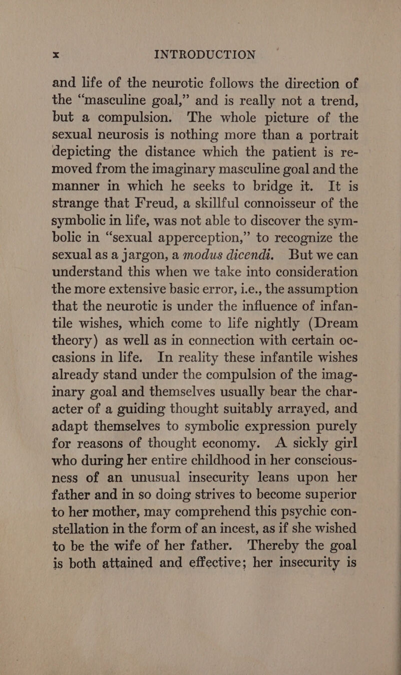 and life of the neurotic follows the direction of the “masculine goal,” and is really not a trend, but a compulsion. The whole picture of the sexual neurosis is nothing more than a portrait depicting the distance which the patient is re- moved from the imaginary masculine goal and the manner in which he seeks to bridge it. It is strange that Freud, a skillful connoisseur of the symbolic in life, was not able to discover the sym- bolic in “sexual apperception,” to recognize the sexual as a Jargon, a modus dicendi. But we can understand this when we take into consideration the more extensive basic error, i.e., the assumption that the neurotic is under the influence of infan- tile wishes, which come to life nightly (Dream theory) as well as in connection with certain oc- casions in life. In reality these infantile wishes already stand under the compulsion of the imag- inary goal and themselves usually bear the char- acter of a guiding thought suitably arrayed, and adapt themselves to symbolic expression purely for reasons of thought economy. A sickly girl who during her entire childhood in her conscious- ness of an unusual insecurity leans upon her father and in so doing strives to become superior to her mother, may comprehend this psychic con- stellation in the form of an incest, as if she wished to be the wife of her father. Thereby the goal is both attained and effective; her insecurity is