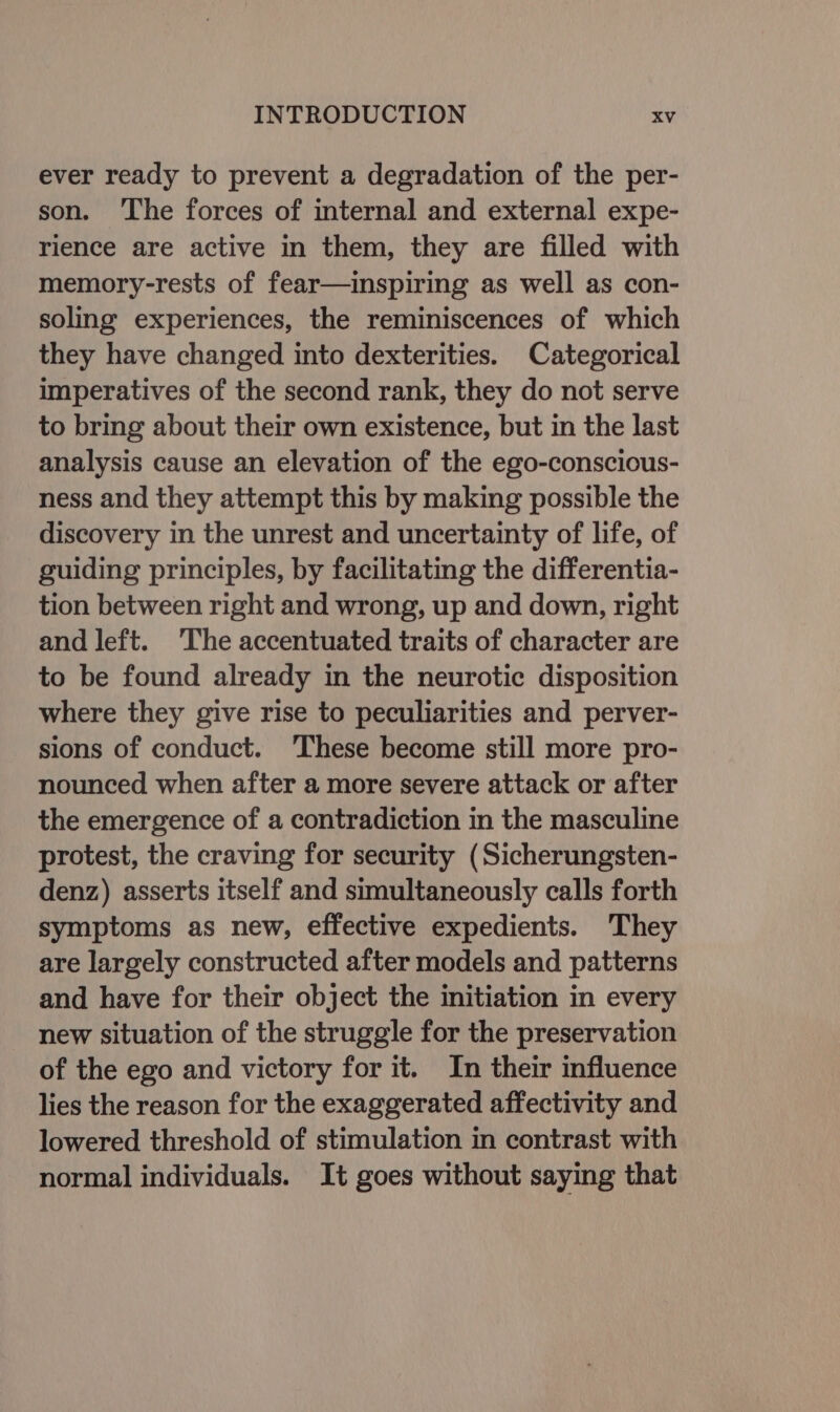 ever ready to prevent a degradation of the per- son. ‘The forces of internal and external expe- rience are active in them, they are filled with memory-rests of fear—inspiring as well as con- soling experiences, the reminiscences of which they have changed into dexterities. Categorical imperatives of the second rank, they do not serve to bring about their own existence, but in the last analysis cause an elevation of the ego-conscious- ness and they attempt this by making possible the discovery in the unrest and uncertainty of life, of guiding principles, by facilitating the differentia- tion between right and wrong, up and down, right and left. ‘The accentuated traits of character are to be found already in the neurotic disposition where they give rise to peculiarities and perver- sions of conduct. ‘These become still more pro- nounced when after a more severe attack or after the emergence of a contradiction in the masculine protest, the craving for security (Sicherungsten- denz) asserts itself and simultaneously calls forth symptoms as new, effective expedients. They are largely constructed after models and patterns and have for their object the initiation in every new situation of the struggle for the preservation of the ego and victory for it. In their influence lies the reason for the exaggerated affectivity and lowered threshold of stimulation in contrast with normal individuals. It goes without saying that