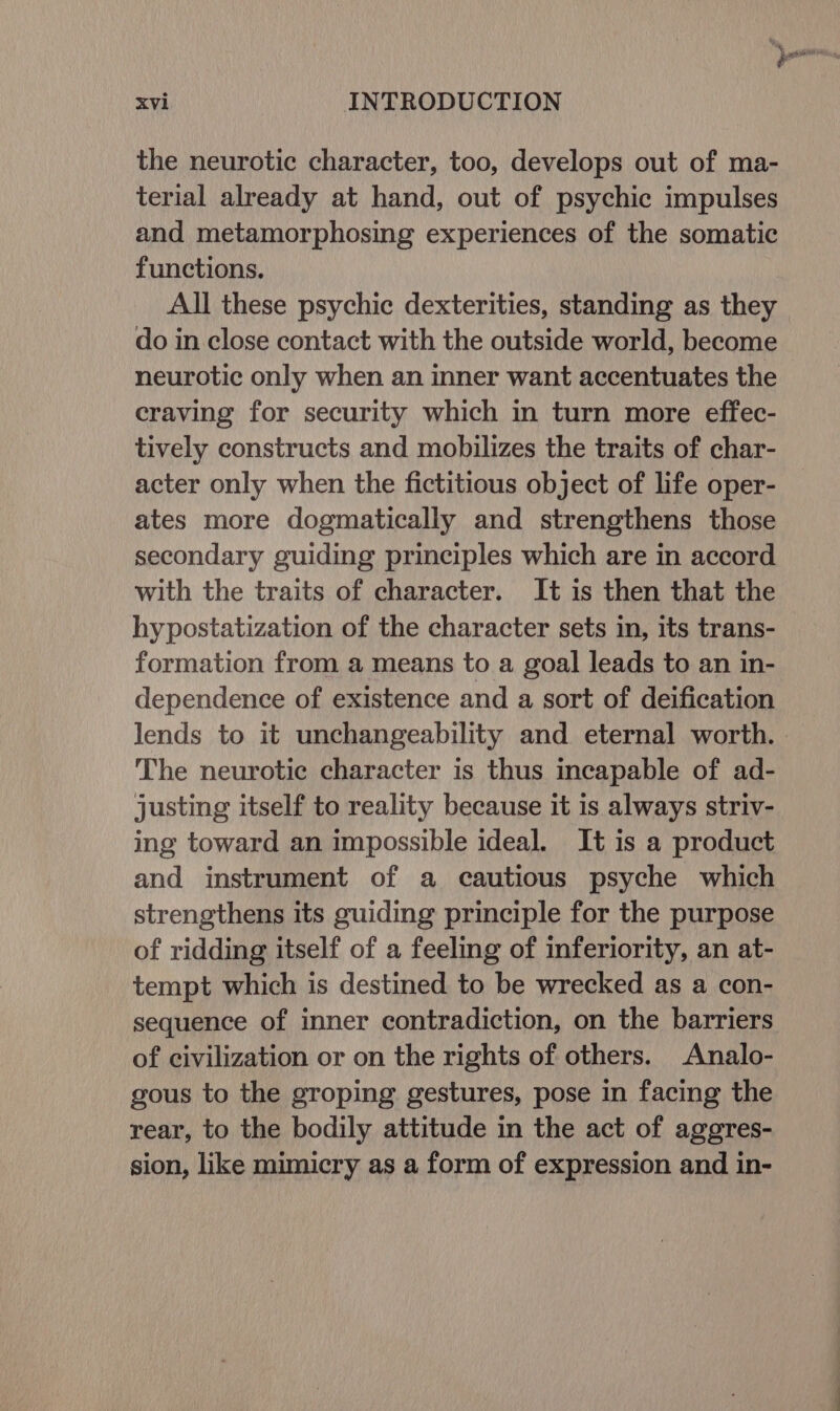 the neurotic character, too, develops out of ma- terial already at hand, out of psychic impulses and metamorphosing experiences of the somatic functions. All these psychic dexterities, standing as they do in close contact with the outside world, become neurotic only when an inner want accentuates the craving for security which in turn more effec- tively constructs and mobilizes the traits of char- acter only when the fictitious object of life oper- ates more dogmatically and strengthens those secondary guiding principles which are in accord with the traits of character. It is then that the hypostatization of the character sets in, its trans- formation from a means to a goal leads to an in- dependence of existence and a sort of deification lends to it unchangeability and eternal worth. | The neurotic character is thus incapable of ad- justing itself to reality because it is always striv- ing toward an impossible ideal. It is a product and instrument of a cautious psyche which strengthens its guiding principle for the purpose of ridding itself of a feeling of inferiority, an at- tempt which is destined to be wrecked as a con- sequence of inner contradiction, on the barriers of civilization or on the rights of others. Analo- gous to the groping gestures, pose in facing the rear, to the bodily attitude in the act of aggres- sion, like mimicry as a form of expression and in-