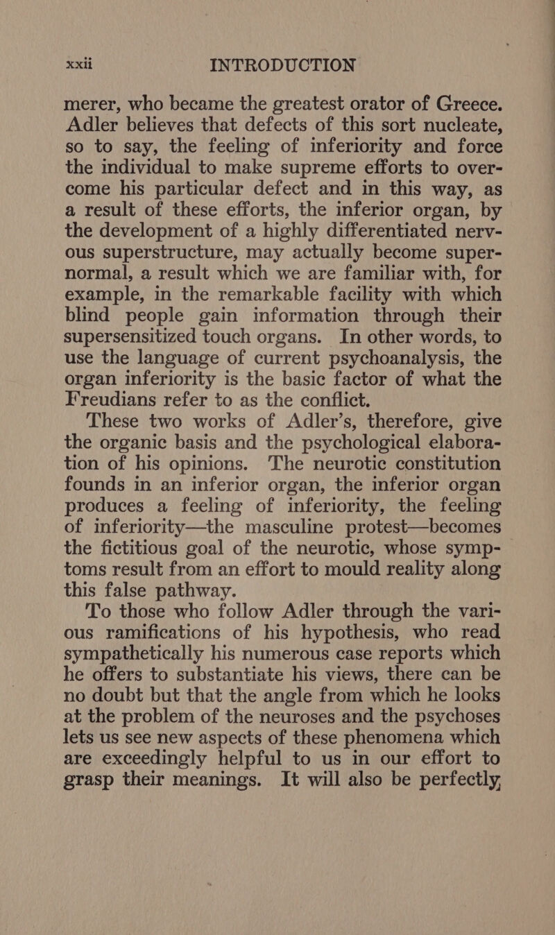 merer, who became the greatest orator of Greece. Adler believes that defects of this sort nucleate, so to say, the feeling of inferiority and force the individual to make supreme efforts to over- come his particular defect and in this way, as a result of these efforts, the inferior organ, by the development of a highly differentiated nerv- ous superstructure, may actually become super- normal, a result which we are familiar with, for example, in the remarkable facility with which blind people gain information through their supersensitized touch organs. In other words, to use the language of current psychoanalysis, the organ inferiority is the basic factor of what the Freudians refer to as the conflict. These two works of Adler’s, therefore, give the organic basis and the psychological elabora- tion of his opinions. The neurotic constitution founds in an inferior organ, the inferior organ produces a feeling of inferiority, the feeling of inferiority—the masculine protest—becomes the fictitious goal of the neurotic, whose symp- toms result from an effort to mould reality along this false pathway. To those who follow Adler through the vari- ous ramifications of his hypothesis, who read sympathetically his numerous case reports which he offers to substantiate his views, there can be no doubt but that the angle from which he looks at the problem of the neuroses and the psychoses lets us see new aspects of these phenomena which are exceedingly helpful to us in our effort to grasp their meanings. It will also be perfectly, EE