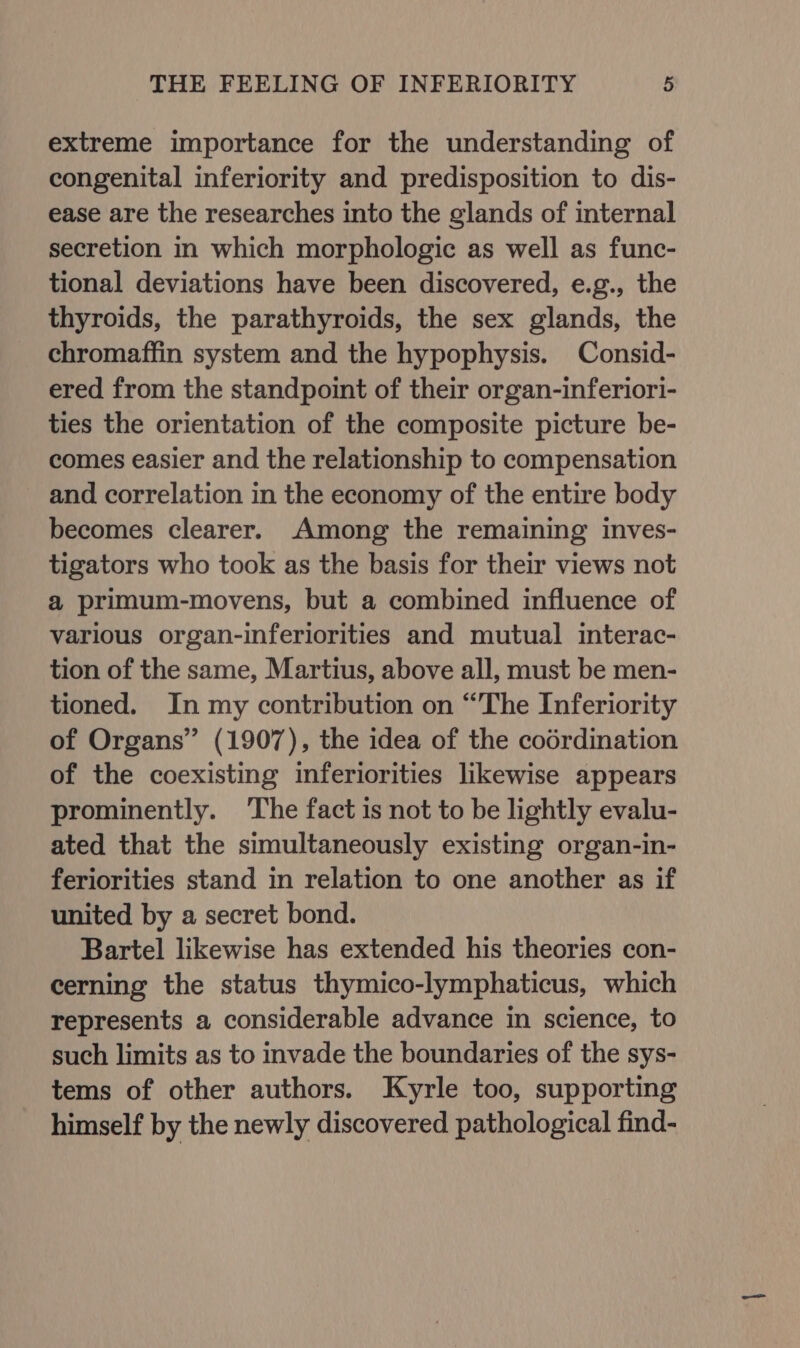 extreme importance for the understanding of congenital inferiority and predisposition to dis- ease are the researches into the glands of internal secretion in which morphologic as well as func- tional deviations have been discovered, e.g., the thyroids, the parathyroids, the sex glands, the chromaffin system and the hypophysis. Consid- ered from the standpoint of their organ-inferior1- ties the orientation of the composite picture be- comes easier and the relationship to compensation and correlation in the economy of the entire body becomes clearer. Among the remaining inves- tigators who took as the basis for their views not a primum-movens, but a combined influence of various organ-inferiorities and mutual interac- tion of the same, Martius, above all, must be men- tioned. In my contribution on “The Inferiority of Organs” (1907), the idea of the codrdination of the coexisting inferiorities likewise appears prominently. The fact is not to be lightly evalu- ated that the simultaneously existing organ-in- feriorities stand in relation to one another as if united by a secret bond. Bartel likewise has extended his theories con- cerning the status thymico-lymphaticus, which represents a considerable advance in science, to such limits as to invade the boundaries of the sys- tems of other authors. Kyrle too, supporting himself by the newly discovered pathological find-