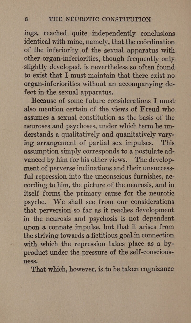 ings, reached quite independently conclusions identical with mine, namely, that the codrdination of the inferiority of the sexual apparatus with other organ-inferiorities, though frequently only slightly developed, is nevertheless so often found to exist that I must maintain that there exist no organ-inferiorities without an accompanying de- fect in the sexual apparatus. Because of some future considerations I must also mention certain of the views of Freud who assumes a sexual constitution as the basis of the neuroses and psychoses, under which term he un- derstands a qualitatively and quanitatively vary- ing arrangement of partial sex impulses. This assumption simply corresponds to a postulate ad- vanced by him for his other views. The develop- ment of perverse inclinations and their unsuccess- ful repression into the unconscious furnishes, ac- cording to him, the picture of the neurosis, and in itself forms the primary cause for the neurotic psyche. We shall see from our considerations that perversion so far as it reaches development in the neurosis and psychosis is not dependent. upon a connate impulse, but that it arises from the striving towards a fictitious goal in connection with which the repression takes place as a by- product under the pressure of the self-conscious- ness. | That which, however, is to be taken cognizance