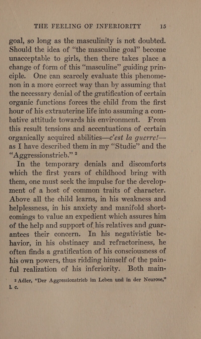 goal, so long as the masculinity is not doubted. Should the idea of ‘“‘the masculine goal” become unacceptable to girls, then there takes place a change of form of this “masculine” guiding prin- ciple. One can scarcely evaluate this phenome- non in a more correct way than by assuming that the necessary denial of the gratification of certain organic functions forces the child from the first hour of his extrauterine life into assuming a com- bative attitude towards his environment. From this result tensions and accentuations of certain organically acquired abilities—c’est la guerre!— as I have described them in my “Studie” and the “Agegressionstrieb.” ? In the temporary denials and discomforts which the first years of childhood bring with them, one must seek the impulse for the develop- ment of a host of common traits of character. Above all the child learns, in his weakness and helplessness, in his anxiety and manifold short- comings to value an expedient which assures him of the help and support of his relatives and guar- antees their concern. In his negativistic be- havior, in his obstinacy and refractoriness, he often finds a gratification of his consciousness of his own powers, thus ridding himself of the pain- ful realization of his inferiority. Both main- 2 Adler, “Der Aggressionstrieb im Leben und in der Neurose,” i. ¢.