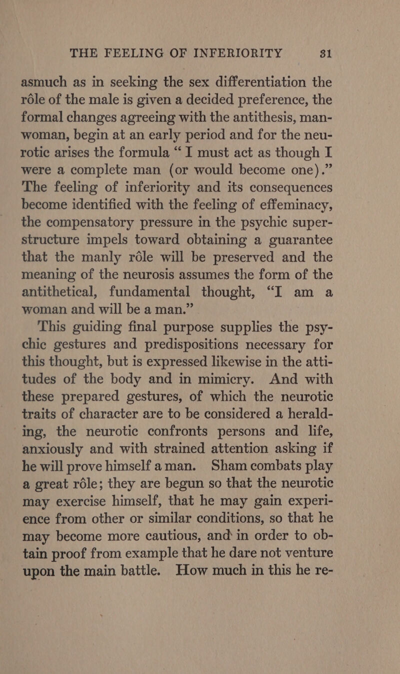 asmuch as in seeking the sex differentiation the role of the male is given a decided preference, the formal changes agreeing with the antithesis, man- woman, begin at an early period and for the neu- rotic arises the formula “I must act as though I were a complete man (or would become one).” The feeling of inferiority and its consequences become identified with the feeling of effeminacy, the compensatory pressure in the psychic super- structure impels toward obtaining a guarantee that the manly rdéle will be preserved and the meaning of the neurosis assumes the form of the antithetical, fundamental thought, “I am a woman and will be a man.” This guiding final purpose supplies the psy- chic gestures and predispositions necessary for this thought, but is expressed likewise in the atti- tudes of the body and in mimicry. And with these prepared gestures, of which the neurotic traits of character are to be considered a herald- ing, the neurotic confronts persons and life, anxiously and with strained attention asking if he will prove himself aman. Sham combats play a great réle; they are begun so that the neurotic may exercise himself, that he may gain experi- ence from other or similar conditions, so that he may become more cautious, and‘ in order to ob- tain proof from example that he dare not venture upon the main battle. How much in this he re-