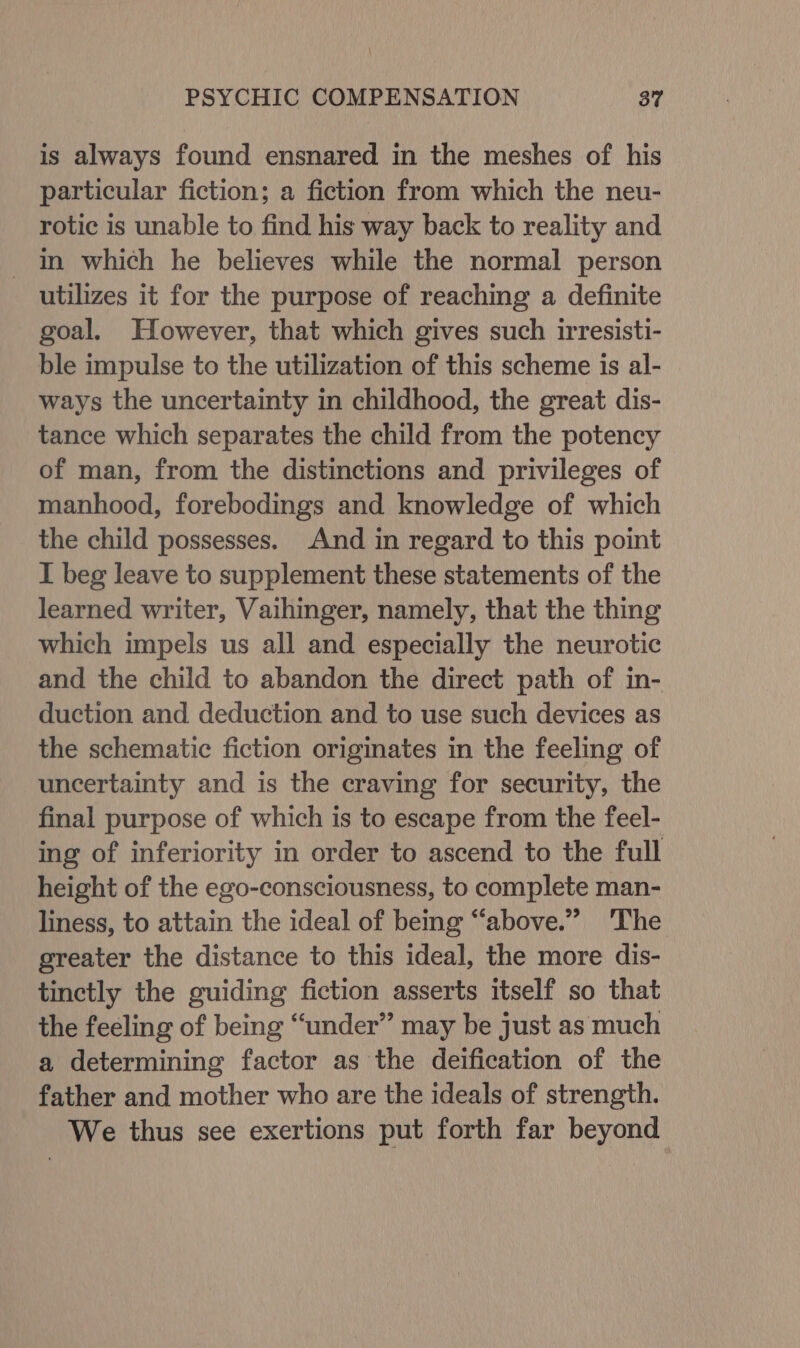 is always found ensnared in the meshes of his particular fiction; a fiction from which the neu- rotic is unable to find his way back to reality and in which he believes while the normal person utilizes it for the purpose of reaching a definite goal. However, that which gives such irresisti- ble impulse to the utilization of this scheme is al- ways the uncertainty in childhood, the great dis- tance which separates the child from the potency of man, from the distinctions and privileges of manhood, forebodings and knowledge of which the child possesses. And in regard to this point I beg leave to supplement these statements of the learned writer, Vaihinger, namely, that the thing which impels us all and especially the neurotic and the child to abandon the direct path of in- duction and deduction and to use such devices as the schematic fiction originates in the feeling of uncertainty and is the craving for security, the final purpose of which is to escape from the feel- ing of inferiority in order to ascend to the full height of the ego-consciousness, to complete man- liness, to attain the ideal of being “above.” The greater the distance to this ideal, the more dis- tinctly the guiding fiction asserts itself so that the feeling of being “under” may be just as much a determining factor as the deification of the father and mother who are the ideals of strength. We thus see exertions put forth far beyond