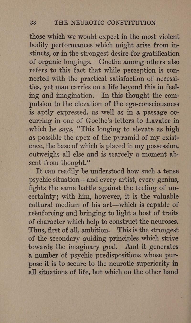 those which we would expect in the most violent bodily performances which might arise from in- stincts, or in the strongest desire for gratification of organic longings. Goethe among others also refers to this fact that while perception is con- nected with the practical satisfaction of necessi- ties, yet man carries on a life beyond this in feel- ing and imagination. In this thought the com- pulsion to the elevation of the ego-consciousness is aptly expressed, as well as in a passage oc- curring in one of Goethe’s letters to Lavater in which he says, “This longing to elevate as high as possible the apex of the pyramid of my exist- ence, the base of which is placed in my possession, outweighs all else and is scarcely a moment ab- sent from thought.” It can readily be understood how such a tense psychic situation—and every artist, every genius, fights the same battle against the feeling of un- certainty; with him, however, it is the valuable cultural medium of his art—which is capable of reénforcing and bringing to light a host of traits of character which help to construct the neuroses. Thus, first of all, ambition. This is the strongest of the secondary guiding principles which strive towards the imaginary goal. And it generates a number of psychic predispositions whose pur- pose it is to secure to the neurotic superiority in all situations of life, but which on the other hand