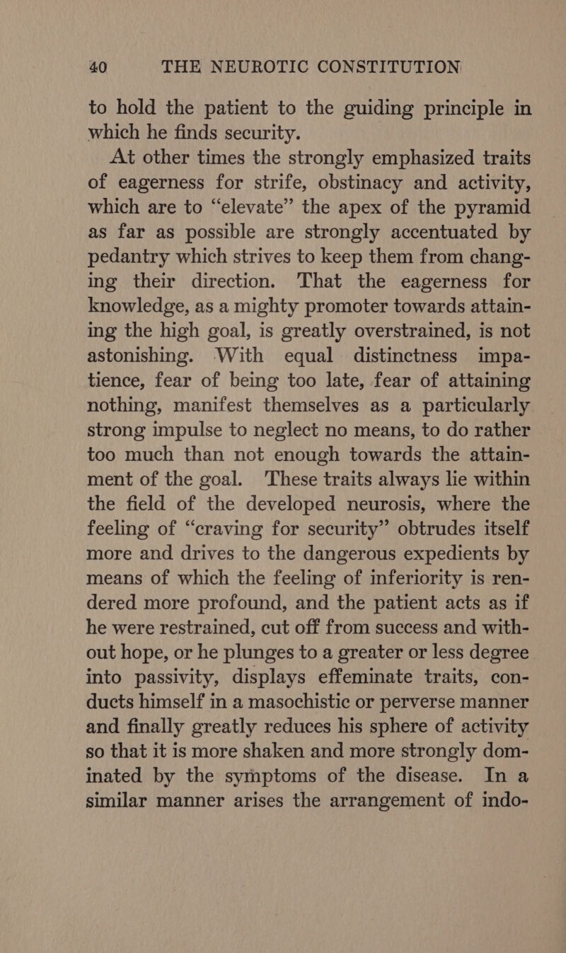 to hold the patient to the guiding principle in which he finds security. At other times the strongly emphasized traits of eagerness for strife, obstinacy and activity, which are to “elevate” the apex of the pyramid as far as possible are strongly accentuated by pedantry which strives to keep them from chang- ing their direction. That the eagerness for knowledge, as a mighty promoter towards attain- ing the high goal, is greatly overstrained, is not astonishing. With equal distinctness impa- tience, fear of being too late, fear of attaining nothing, manifest themselves as a particularly strong impulse to neglect no means, to do rather too much than not enough towards the attain- ment of the goal. These traits always lie within the field of the developed neurosis, where the feeling of “craving for security” obtrudes itself more and drives to the dangerous expedients by means of which the feeling of inferiority is ren- dered more profound, and the patient acts as if he were restrained, cut off from success and with- out hope, or he plunges to a greater or less degree into passivity, displays effeminate traits, con- ducts himself in a masochistic or perverse manner and finally greatly reduces his sphere of activity so that it is more shaken and more strongly dom- inated by the symptoms of the disease. In a similar manner arises the arrangement of indo-