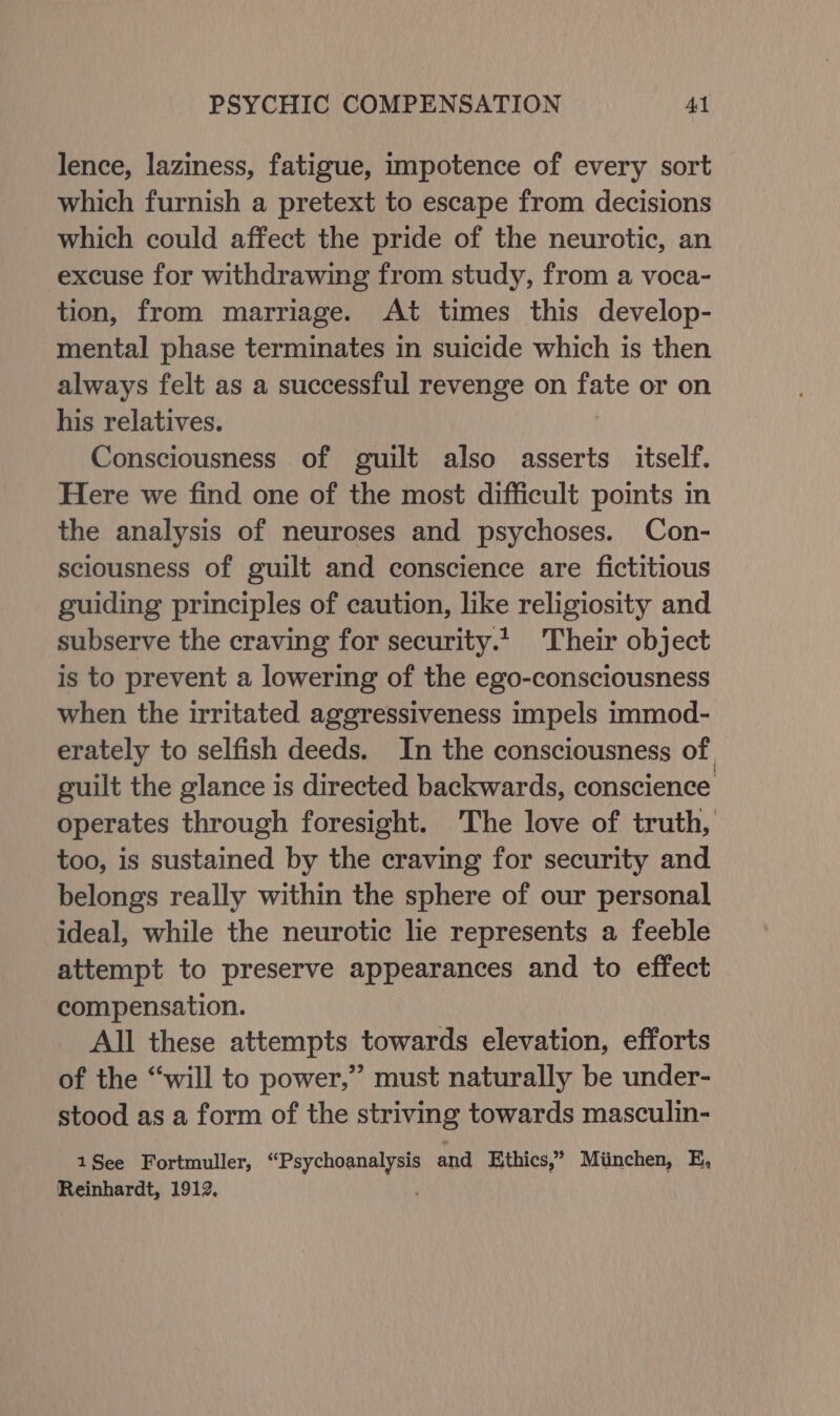 lence, laziness, fatigue, impotence of every sort which furnish a pretext to escape from decisions which could affect the pride of the neurotic, an excuse for withdrawing from study, from a voca- tion, from marriage. At times this develop- mental phase terminates in suicide which is then always felt as a successful revenge on tate or on his relatives. Consciousness of guilt also asserts itself. Here we find one of the most difficult points in the analysis of neuroses and psychoses. Con- sciousness of guilt and conscience are fictitious guiding principles of caution, like religiosity and subserve the craving for security.’ Their object is to prevent a lowering of the ego-consciousness when the irritated aggressiveness impels immod- erately to selfish deeds. In the consciousness of guilt the glance is directed backwards, conscience operates through foresight. The love of truth, too, is sustained by the craving for security and belongs really within the sphere of our personal ideal, while the neurotic lie represents a feeble attempt to preserve appearances and to effect compensation. All these attempts towards elevation, efforts of the “will to power,” must naturally be under- stood as a form of the striving towards masculin- 1See Fortmuller, ae and Ethics,” Miinchen, E, Reinhardt, 1912.