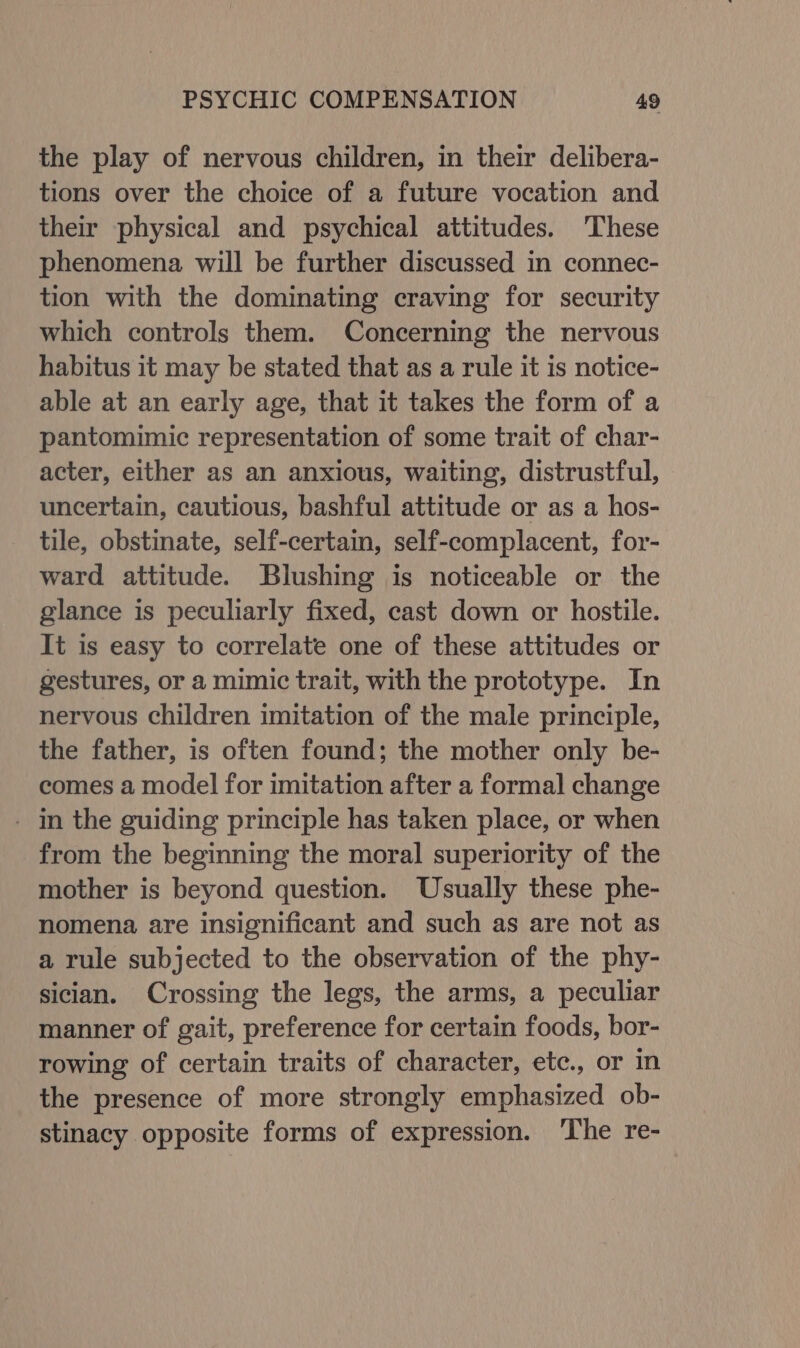 the play of nervous children, in their delibera- tions over the choice of a future vocation and their physical and psychical attitudes. These phenomena will be further discussed in connec- tion with the dominating craving for security which controls them. Concerning the nervous habitus it may be stated that as a rule it is notice- able at an early age, that it takes the form of a pantomimic representation of some trait of char- acter, either as an anxious, waiting, distrustful, uncertain, cautious, bashful attitude or as a hos- tile, obstinate, self-certain, self-complacent, for- ward attitude. Blushing is noticeable or the glance is peculiarly fixed, cast down or hostile. It is easy to correlate one of these attitudes or gestures, or a mimic trait, with the prototype. In nervous children imitation of the male principle, the father, is often found; the mother only be- comes a model for imitation after a formal change - in the guiding principle has taken place, or when from the beginning the moral superiority of the mother is beyond question. Usually these phe- nomena are insignificant and such as are not as a rule subjected to the observation of the phy- sician. Crossing the legs, the arms, a peculiar manner of gait, preference for certain foods, bor- rowing of certain traits of character, etc., or in the presence of more strongly emphasized ob- stinacy opposite forms of expression. ‘The re-