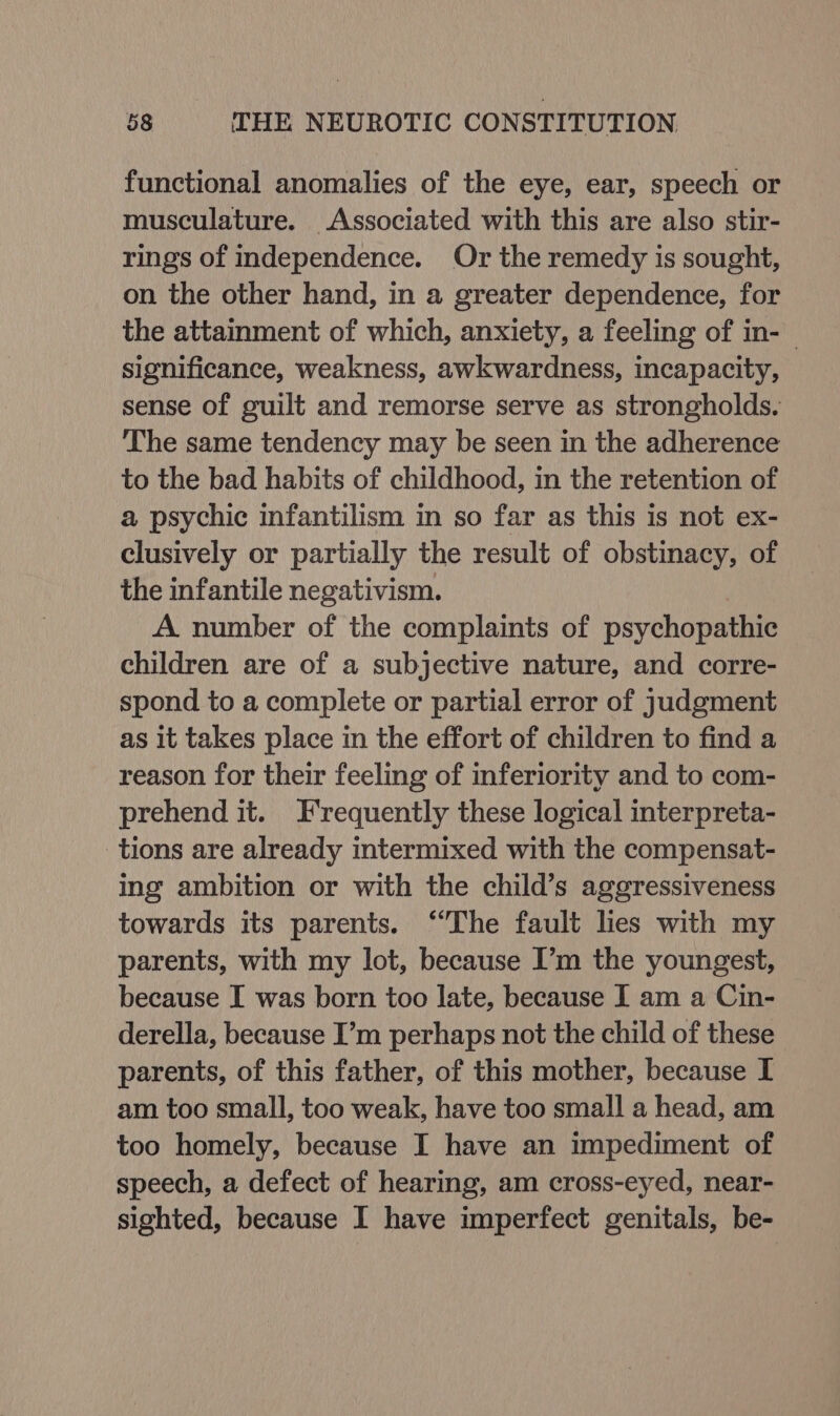functional anomalies of the eye, ear, speech or musculature. Associated with this are also stir- rings of independence. Or the remedy is sought, on the other hand, in a greater dependence, for the attainment of which, anxiety, a feeling of in- significance, weakness, awkwardness, incapacity, sense of guilt and remorse serve as strongholds. The same tendency may be seen in the adherence to the bad habits of childhood, in the retention of a psychic infantilism in so far as this is not ex- clusively or partially the result of obstinacy, of the infantile negativism. A number of the complaints of psychopathic children are of a subjective nature, and corre- spond to a complete or partial error of judgment as it takes place in the effort of children to find a reason for their feeling of inferiority and to com- prehend it. Frequently these logical interpreta- tions are already intermixed with the compensat- ing ambition or with the child’s aggressiveness towards its parents. “The fault lies with my parents, with my lot, because I’m the youngest, because I was born too late, because I am a Cin- derella, because I’m perhaps not the child of these parents, of this father, of this mother, because I am too small, too weak, have too small a head, am too homely, because I have an impediment of speech, a defect of hearing, am cross-eyed, near- sighted, because I have imperfect genitals, be-