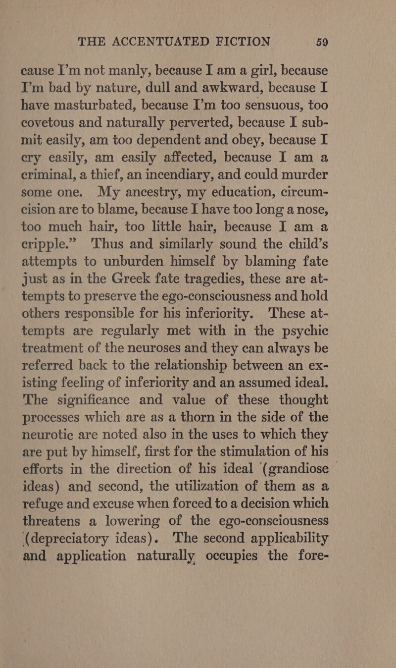 cause I’m not manly, because I am a girl, because I’m bad by nature, dull and awkward, because I have masturbated, because I’m too sensuous, too covetous and naturally perverted, because I sub- mit easily, am too dependent and obey, because I cry easily, am easily affected, because I am a criminal, a thief, an incendiary, and could murder some one. My ancestry, my education, circum- cision are to blame, because I have too long a nose, too much hair, too little hair, because I ama cripple.” ‘Thus and similarly sound the child’s attempts to unburden himself by blaming fate just as in the Greek fate tragedies, these are at- tempts to preserve the ego-consciousness and hold others responsible for his inferiority. These at- tempts are regularly met with in the psychic treatment of the neuroses and they can always be referred back to the relationship between an ex- isting feeling of inferiority and an assumed ideal. The significance and value of these thought processes which are as a thorn in the side of the neurotic are noted also in the uses to which they are put by himself, first for the stimulation of his efforts in the direction of his ideal (grandiose ideas) and second, the utilization of them as a refuge and excuse when forced to a decision which threatens a lowering of the ego-consciousness (depreciatory ideas). The second applicability and application naturally occupies the fore-