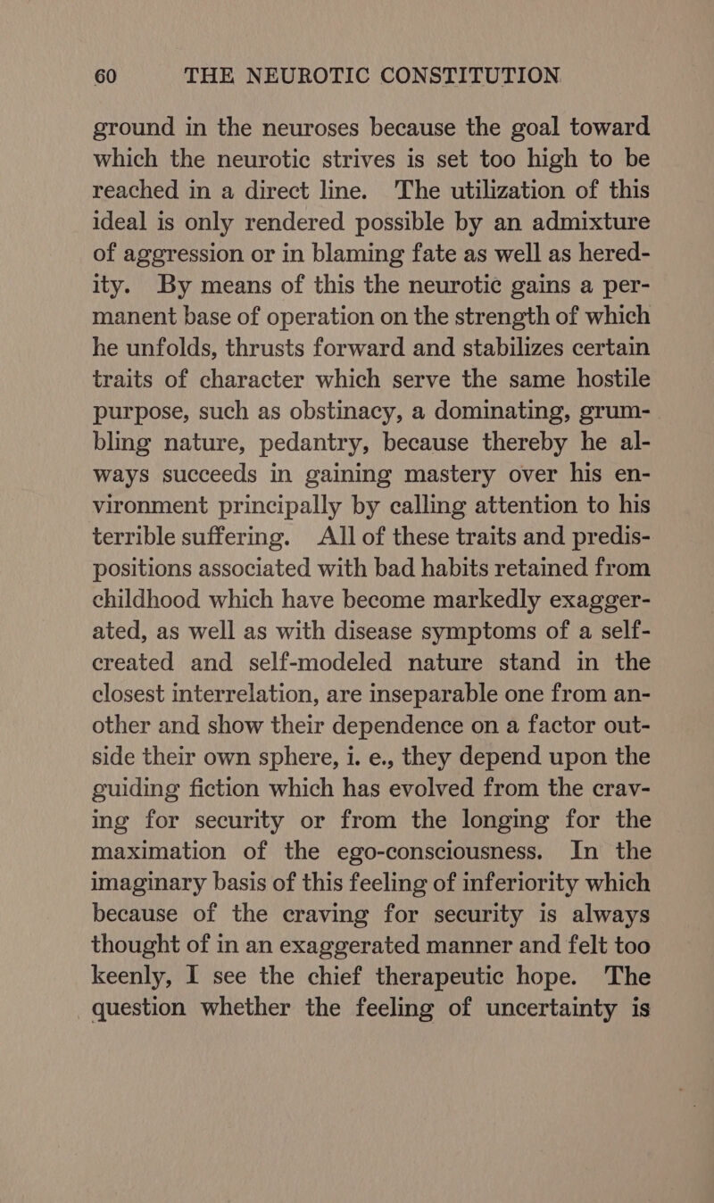 ground in the neuroses because the goal toward which the neurotic strives is set too high to be reached in a direct line. The utilization of this ideal is only rendered possible by an admixture of aggression or in blaming fate as well as hered- ity. By means of this the neurotic gains a per- manent base of operation on the strength of which he unfolds, thrusts forward and stabilizes certain traits of character which serve the same hostile purpose, such as obstinacy, a dominating, grum- bling nature, pedantry, because thereby he al- ways succeeds in gaining mastery over his en- vironment principally by calling attention to his terrible suffering. All of these traits and predis- positions associated with bad habits retained from childhood which have become markedly exagger- ated, as well as with disease symptoms of a self- created and self-modeled nature stand in the closest interrelation, are inseparable one from an- other and show their dependence on a factor out- side their own sphere, i. e., they depend upon the guiding fiction which has evolved from the crav- ing for security or from the longing for the maximation of the ego-consciousness. In the imaginary basis of this feeling of inferiority which because of the craving for security is always thought of in an exaggerated manner and felt too keenly, I see the chief therapeutic hope. The question whether the feeling of uncertainty is