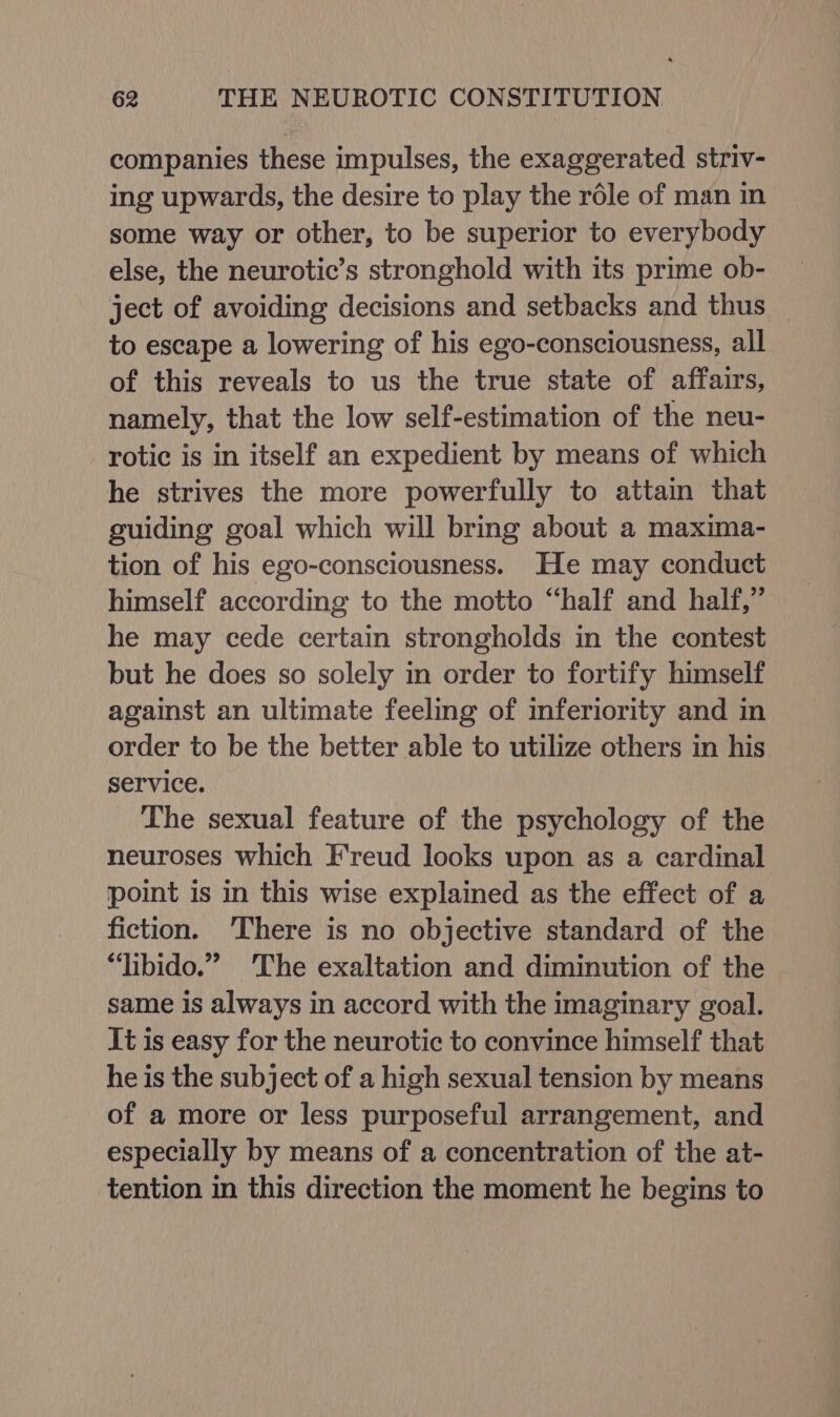 companies these impulses, the exaggerated striv- ing upwards, the desire to play the role of man in some way or other, to be superior to everybody else, the neurotic’s stronghold with its prime ob- ject of avoiding decisions and setbacks and thus — to escape a lowering of his ego-consciousness, all of this reveals to us the true state of affairs, namely, that the low self-estimation of the neu- rotic is in itself an expedient by means of which he strives the more powerfully to attain that guiding goal which will bring about a maxima- tion of his ego-consciousness. He may conduct himself according to the motto “half and half,” he may cede certain strongholds in the contest but he does so solely in order to fortify himself against an ultimate feeling of inferiority and in order to be the better able to utilize others in his service. The sexual feature of the psychology of the neuroses which Freud looks upon as a cardinal point is in this wise explained as the effect of a fiction. ‘There is no objective standard of the “libido.” ‘The exaltation and diminution of the same is always in accord with the imaginary goal. It is easy for the neurotic to convince himself that he is the subject of a high sexual tension by means of a more or less purposeful arrangement, and especially by means of a concentration of the at- tention in this direction the moment he begins to