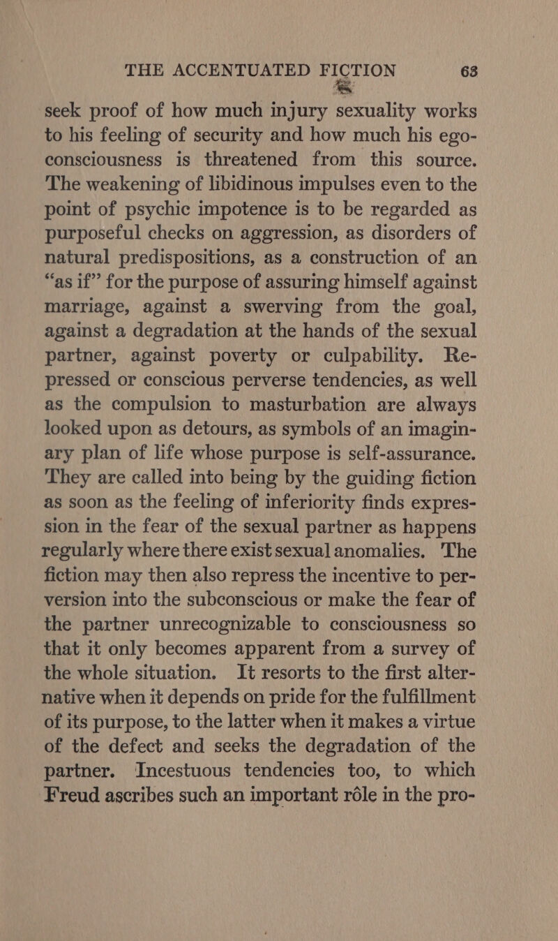 seek proof of how much injury sexuality works to his feeling of security and how much his ego- consciousness is threatened from this source. The weakening of libidinous impulses even to the point of psychic impotence is to be regarded as purposeful checks on aggression, as disorders of natural predispositions, as a construction of an “as if” for the purpose of assuring himself against marriage, against a swerving from the goal, against a degradation at the hands of the sexual partner, against poverty or culpability. Re- pressed or conscious perverse tendencies, as well as the compulsion to masturbation are always looked upon as detours, as symbols of an imagin- ary plan of life whose purpose is self-assurance. They are called into being by the guiding fiction as soon as the feeling of inferiority finds expres- sion in the fear of the sexual partner as happens regularly where there exist sexual anomalies. The fiction may then also repress the incentive to per- version into the subconscious or make the fear of the partner unrecognizable to consciousness so that it only becomes apparent from a survey of the whole situation. It resorts to the first alter- native when it depends on pride for the fulfillment of its purpose, to the latter when it makes a virtue of the defect and seeks the degradation of the partner. Incestuous tendencies too, to which Freud ascribes such an important rdle in the pro-