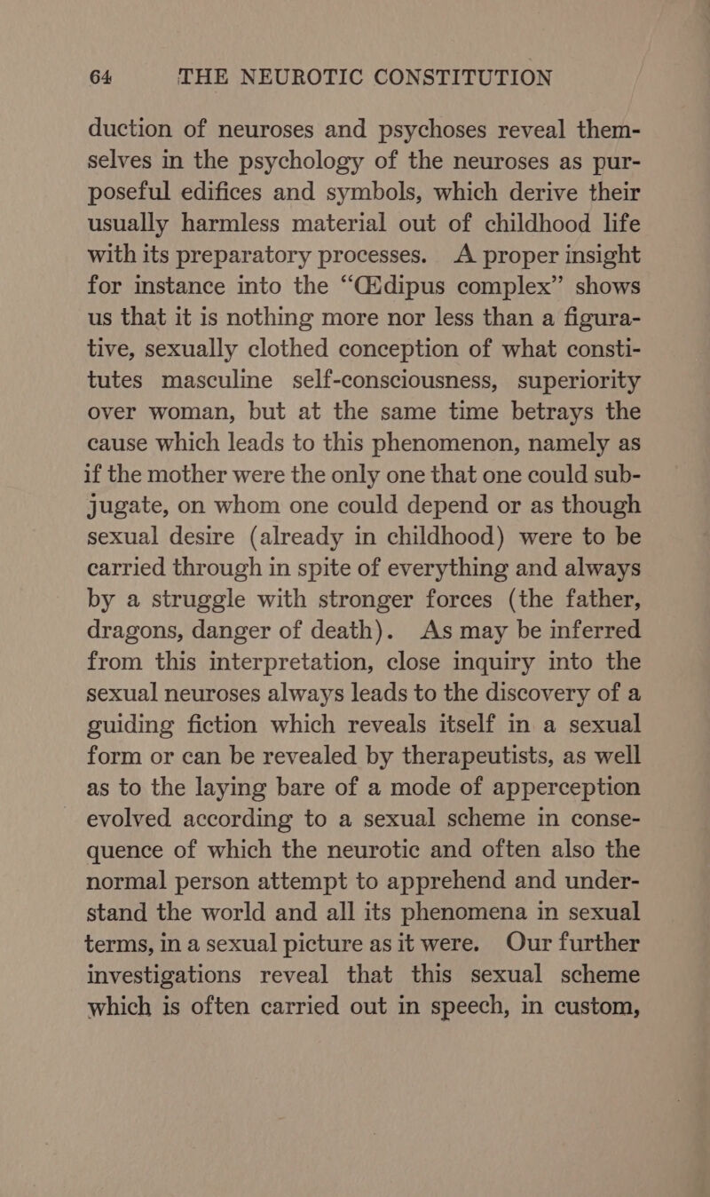 duction of neuroses and psychoses reveal them- selves in the psychology of the neuroses as pur- poseful edifices and symbols, which derive their usually harmless material out of childhood life with its preparatory processes. A proper insight for instance into the “Cidipus complex” shows us that it is nothing more nor less than a figura- tive, sexually clothed conception of what consti- tutes masculine self-consciousness, superiority over woman, but at the same time betrays the cause which leads to this phenomenon, namely as if the mother were the only one that one could sub- jugate, on whom one could depend or as though sexual desire (already in childhood) were to be carried through in spite of everything and always by a struggle with stronger forces (the father, dragons, danger of death). As may be inferred from this interpretation, close inquiry into the sexual neuroses always leads to the discovery of a guiding fiction which reveals itself in a sexual form or can be revealed by therapeutists, as well as to the laying bare of a mode of apperception - evolved according to a sexual scheme in conse- quence of which the neurotic and often also the normal person attempt to apprehend and under- stand the world and all its phenomena in sexual terms, in a sexual picture as it were. Our further investigations reveal that this sexual scheme which is often carried out in speech, in custom,