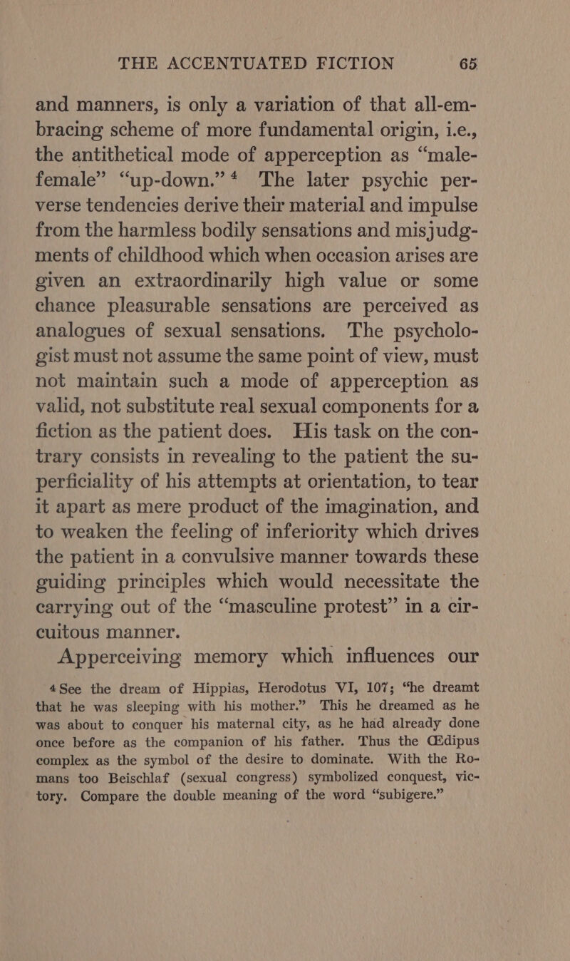 and manners, is only a variation of that all-em- bracing scheme of more fundamental origin, i.e., the antithetical mode of apperception as “male- female” “up-down.” * The later psychic per- verse tendencies derive their material and impulse from the harmless bodily sensations and misjudg- ments of childhood which when occasion arises are given an extraordinarily high value or some chance pleasurable sensations are perceived as analogues of sexual sensations. ‘The psycholo- gist must not assume the same point of view, must not maintain such a mode of apperception as valid, not substitute real sexual components for a fiction as the patient does. His task on the con- trary consists in revealing to the patient the su- perficiality of his attempts at orientation, to tear it apart as mere product of the imagination, and to weaken the feeling of inferiority which drives the patient in a convulsive manner towards these guiding principles which would necessitate the carrying out of the “masculine protest” in a cir- cuitous manner. Apperceiving memory which influences our 4See the dream of Hippias, Herodotus VI, 107; “he dreamt that he was sleeping with his mother.” This he dreamed as he was about to conquer his maternal city, as he had already done once before as the companion of his father. Thus the O#dipus complex as the symbol of the desire to dominate. With the Ro- mans too Beischlaf (sexual congress) symbolized conquest, vic- tory. Compare the double meaning of the word “subigere.”