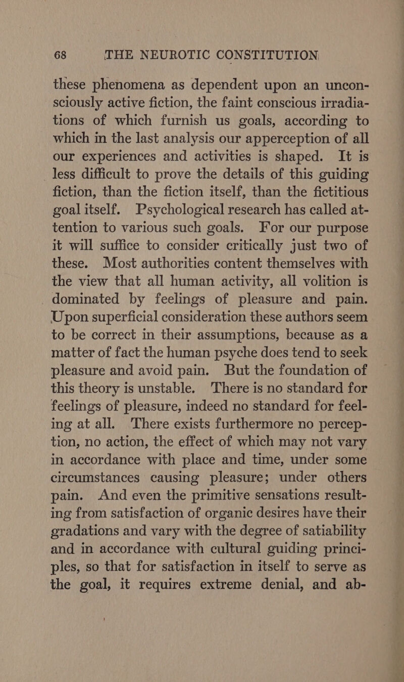 these phenomena as dependent upon an uncon- sciously active fiction, the faint conscious irradia- tions of which furnish us goals, according to which in the last analysis our apperception of all our experiences and activities is shaped. It is less difficult to prove the details of this guiding fiction, than the fiction itself, than the fictitious goalitself. Psychological research has called at- tention to various such goals. For our purpose it will suffice to consider critically just two of these. Most authorities content themselves with the view that all human activity, all volition is dominated by feelings of pleasure and pain. Upon superficial consideration these authors seem to be correct in their assumptions, because as a matter of fact the human psyche does tend to seek pleasure and avoid pain. But the foundation of this theory is unstable. There is no standard for feelings of pleasure, indeed no standard for feel- ing at all. ‘There exists furthermore no percep- tion, no action, the effect of which may not vary in accordance with place and time, under some circumstances causing pleasure; under others pain. And even the primitive sensations result- ing from satisfaction of organic desires have their gradations and vary with the degree of satiability and in accordance with cultural guiding princi- ples, so that for satisfaction in itself to serve as the goal, it requires extreme denial, and ab-