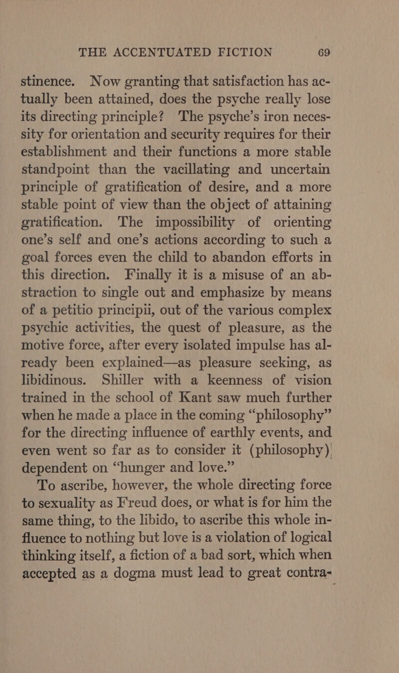 stmence. Now granting that satisfaction has ac- tually been attained, does the psyche really lose its directing principle? The psyche’s iron neces- sity for orientation and security requires for their establishment and their functions a more stable standpoint than the vacillating and uncertain principle of gratification of desire, and a more stable point of view than the object of attaining gratification. The impossibility of orienting one’s self and one’s actions according to such a goal forces even the child to abandon efforts in this direction. Finally it is a misuse of an ab- straction to single out and emphasize by means of a petitio principii, out of the various complex psychic activities, the quest of pleasure, as the motive force, after every isolated impulse has al- ready been explained—as pleasure seeking, as libidinous. Shiller with a keenness of vision trained in the school of Kant saw much further when he made a place in the coming “philosophy” for the directing influence of earthly events, and even went so far as to consider it (philosophy) dependent on “hunger and love.” To ascribe, however, the whole directing force to sexuality as Freud does, or what is for him the same thing, to the libido, to ascribe this whole in- fluence to nothing but love is a violation of logical thinking itself, a fiction of a bad sort, which when accepted as a dogma must lead to great contra-