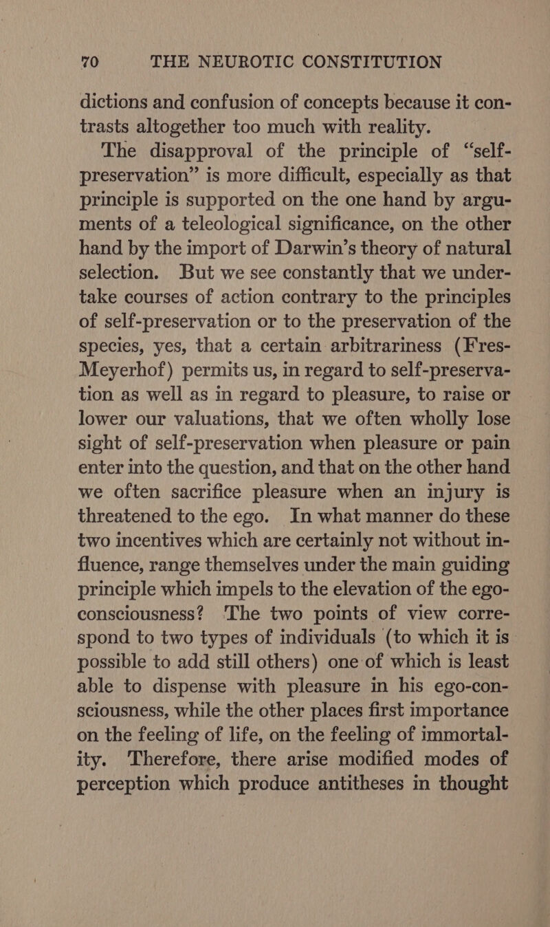 dictions and confusion of concepts because it con- trasts altogether too much with reality. The disapproval of the principle of “self- preservation” is more difficult, especially as that principle is supported on the one hand by argu- ments of a teleological significance, on the other hand by the import of Darwin’s theory of natural selection. But we see constantly that we under- take courses of action contrary to the principles of self-preservation or to the preservation of the species, yes, that a certain arbitrariness (Fres- Meyerhof) permits us, in regard to self-preserva- tion as well as in regard to pleasure, to raise or lower our valuations, that we often wholly lose sight of self-preservation when pleasure or pain enter into the question, and that on the other hand we often sacrifice pleasure when an injury is threatened to the ego. In what manner do these two incentives which are certainly not without in- fluence, range themselves under the main guiding principle which impels to the elevation of the ego- consciousness? The two points of view corre- spond to two types of individuals (to which it is possible to add still others) one of which is least able to dispense with pleasure in his ego-con- sciousness, while the other places first importance on the feeling of life, on the feeling of immortal- ity. ‘Therefore, there arise modified modes of perception which produce antitheses in thought