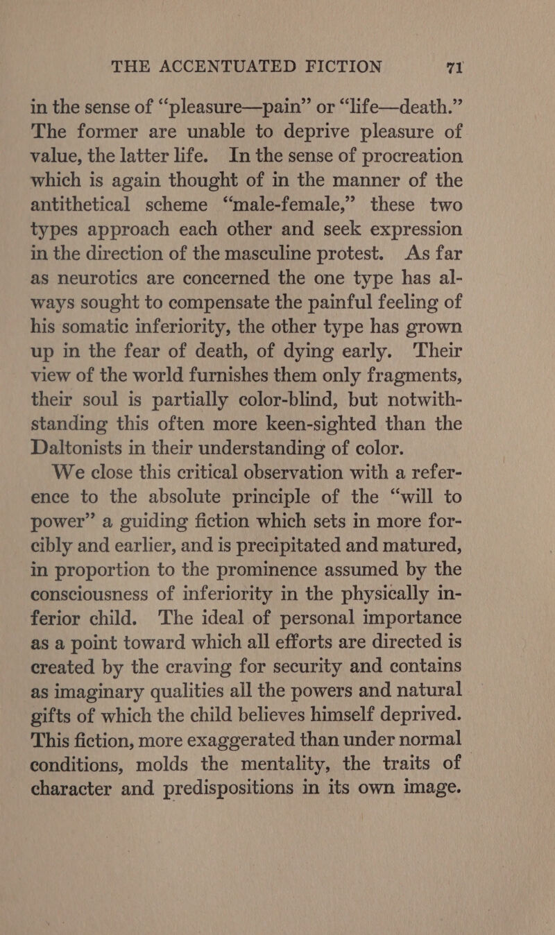 in the sense of “‘pleasure—pain”’ or “life—death.”’ The former are unable to deprive pleasure of value, the latter life. In the sense of procreation which is again thought of in the manner of the antithetical scheme ‘“‘male-female,” these two types approach each other and seek expression in the direction of the masculine protest. As far as neurotics are concerned the one type has al- ways sought to compensate the painful feeling of his somatic inferiority, the other type has grown up in the fear of death, of dying early. Their view of the world furnishes them only fragments, their soul is partially color-blind, but notwith- standing this often more keen-sighted than the Daltonists in their understanding of color. We close this critical observation with a refer- ence to the absolute principle of the “will to power” a guiding fiction which sets in more for- cibly and earlier, and is precipitated and matured, in proportion to the prominence assumed by the consciousness of inferiority in the physically in- ferior child. The ideal of personal importance as a point toward which all efforts are directed is created by the craving for security and contains as imaginary qualities all the powers and natural gifts of which the child believes himself deprived. This fiction, more exaggerated than under normal conditions, molds the mentality, the traits of character and predispositions in its own image.