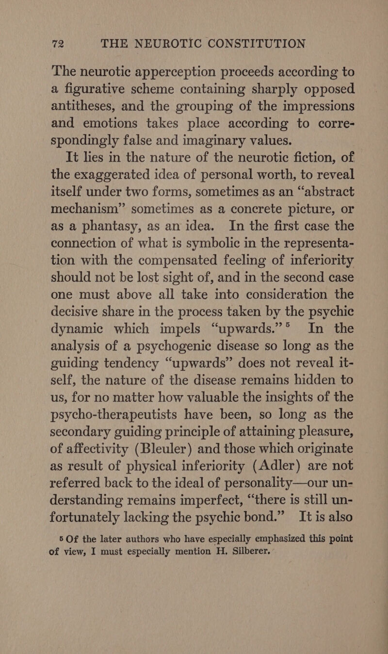 The neurotic apperception proceeds according to a figurative scheme containing sharply opposed antitheses, and the grouping of the impressions and emotions takes place according to corre- spondingly false and imaginary values. It lies in the nature of the neurotic fiction, of the exaggerated idea of personal worth, to reveal itself under two forms, sometimes as an “‘abstract mechanism” sometimes as a concrete picture, or as a phantasy, as an idea. In the first case the connection of what is symbolic in the representa- tion with the compensated feeling of inferiority should not be lost sight of, and in the second case one must above all take into consideration the decisive share in the process taken by the psychic dynamic which impels “upwards.”°* In the analysis of a psychogenic disease so long as the guiding tendency “upwards” does not reveal it- self, the nature of the disease remains hidden to us, for no matter how valuable the insights of the psycho-therapeutists have been, so long as the secondary guiding principle of attaining pleasure, of affectivity (Bleuler) and those which originate as result of physical inferiority (Adler) are not referred back to the ideal of personality—our un- derstanding remains imperfect, “there is still un- fortunately lacking the psychic bond.” It is also 5 Of the later authors who have especially emphasized this point of view, I must especially mention H. Silberer.