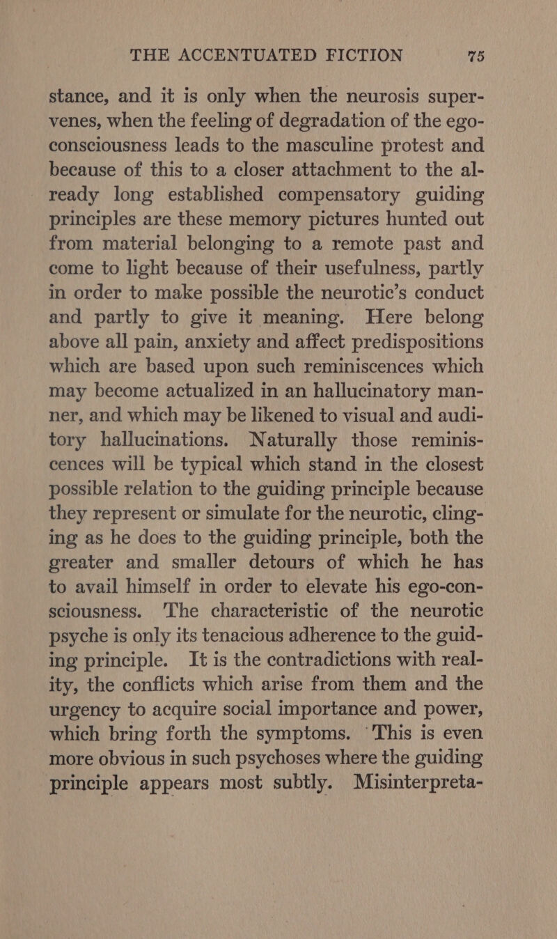 stance, and it is only when the neurosis super- venes, when the feeling of degradation of the ego- consciousness leads to the masculine protest and because of this to a closer attachment to the al- ready long established compensatory guiding principles are these memory pictures hunted out from material belonging to a remote past and come to light because of their usefulness, partly in order to make possible the neurotic’s conduct and partly to give it meaning. Here belong above all pain, anxiety and affect predispositions which are based upon such reminiscences which may become actualized in an hallucinatory man- ner, and which may be likened to visual and audi- tory hallucinations. Naturally those reminis- cences will be typical which stand in the closest possible relation to the guiding principle because they represent or simulate for the neurotic, cling- ing as he does to the guiding principle, both the greater and smaller detours of which he has to avail himself in order to elevate his ego-con- sciousness. ‘The characteristic of the neurotic psyche is only its tenacious adherence to the guid- ing principle. It is the contradictions with real- ity, the conflicts which arise from them and the urgency to acquire social importance and power, which bring forth the symptoms. ‘This is even more obvious in such psychoses where the guiding principle appears most subtly. Misinterpreta-