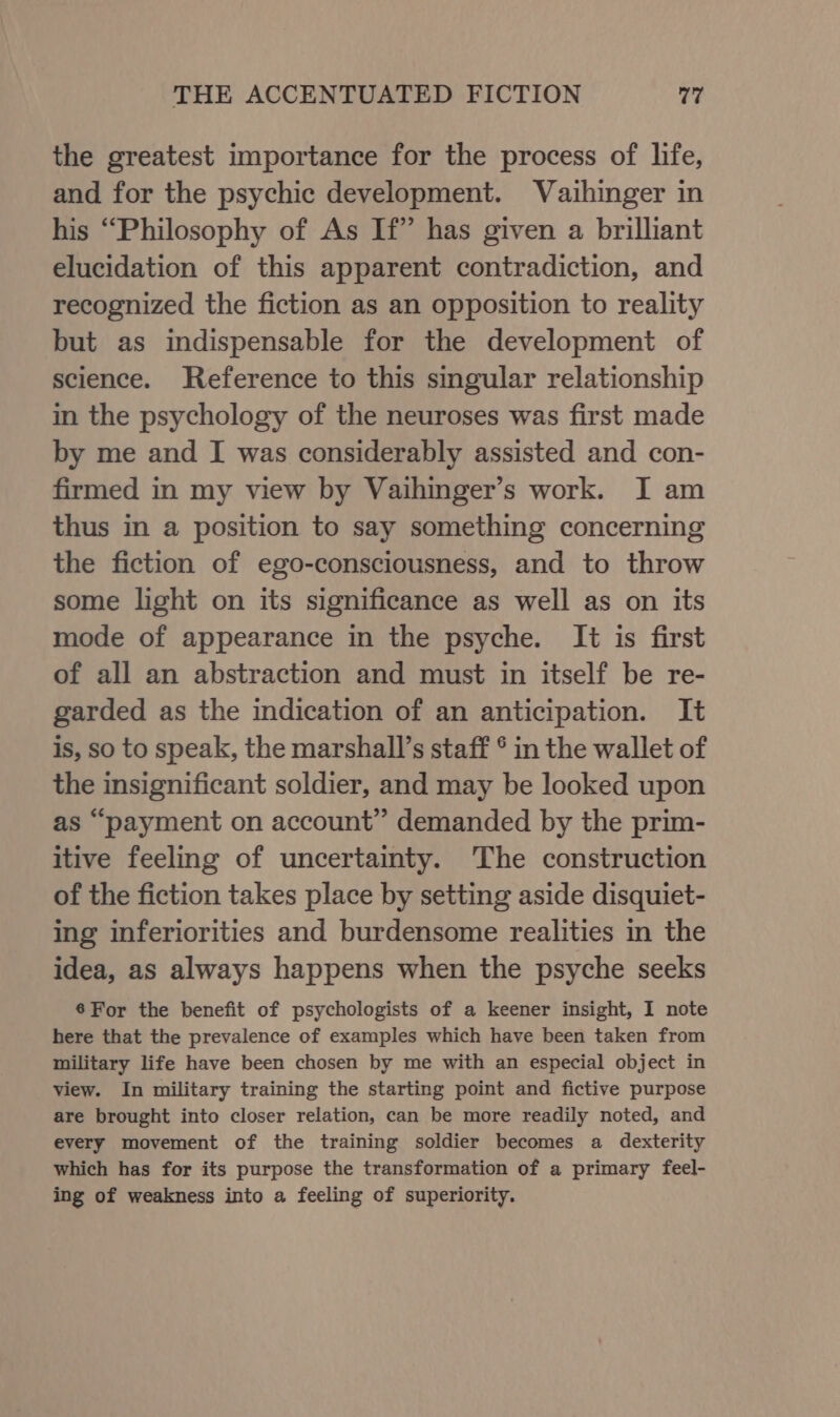 the greatest importance for the process of life, and for the psychic development. Vaihinger in his “Philosophy of As If” has given a brilliant elucidation of this apparent contradiction, and recognized the fiction as an opposition to reality but as indispensable for the development of science. Reference to this singular relationship in the psychology of the neuroses was first made by me and I was considerably assisted and con- firmed in my view by Vaihinger’s work. I am thus in a position to say something concerning the fiction of ego-consciousness, and to throw some light on its significance as well as on its mode of appearance in the psyche. It is first of all an abstraction and must in itself be re- garded as the indication of an anticipation. It is, so to speak, the marshall’s staff ° in the wallet of the insignificant soldier, and may be looked upon as “payment on account” demanded by the prim- itive feeling of uncertainty. The construction of the fiction takes place by setting aside disquiet- ing inferiorities and burdensome realities in the idea, as always happens when the psyche seeks 6For the benefit of psychologists of a keener insight, I note here that the prevalence of examples which have been taken from military life have been chosen by me with an especial object in view. In military training the starting point and fictive purpose are brought into closer relation, can be more readily noted, and every movement of the training soldier becomes a dexterity which has for its purpose the transformation of a primary feel- ing of weakness into a feeling of superiority.