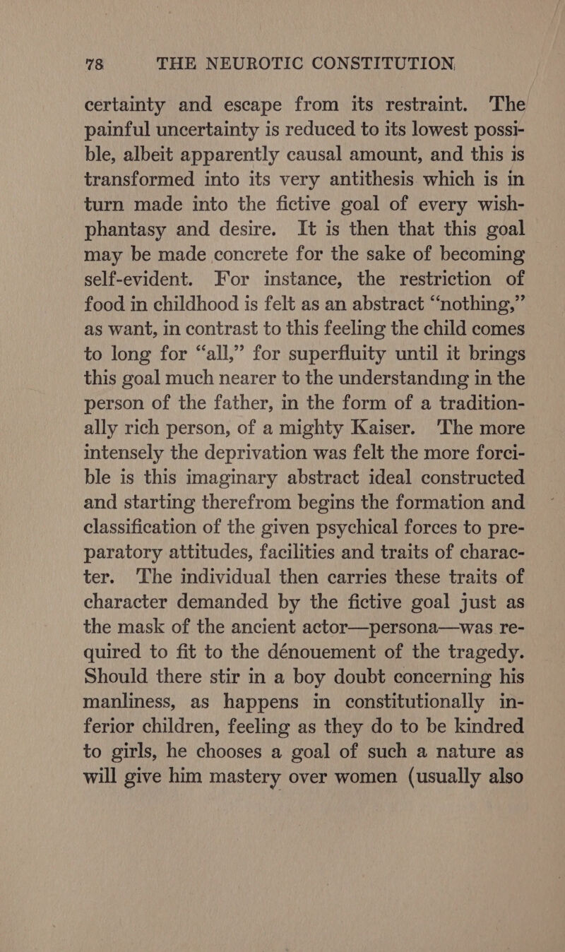certainty and escape from its restraint. The painful uncertainty is reduced to its lowest possi- ble, albeit apparently causal amount, and this is transformed into its very antithesis. which is in turn made into the fictive goal of every wish- phantasy and desire. It is then that this goal may be made concrete for the sake of becoming self-evident. For instance, the restriction of food in childhood is felt as an abstract “nothing,” as want, in contrast to this feeling the child comes to long for “all,” for superfluity until it brings this goal much nearer to the understanding in the person of the father, in the form of a tradition- ally rich person, of a mighty Kaiser. 'The more intensely the deprivation was felt the more forci- ble is this imaginary abstract ideal constructed and starting therefrom begins the formation and classification of the given psychical forces to pre- paratory attitudes, facilities and traits of charac- ter. ‘The individual then carries these traits of character demanded by the fictive goal just as the mask of the ancient actor—persona—was re- quired to fit to the dénouement of the tragedy. Should there stir in a boy doubt concerning his manliness, as happens in constitutionally in- ferior children, feeling as they do to be kindred to girls, he chooses a goal of such a nature as will give him mastery over women (usually also