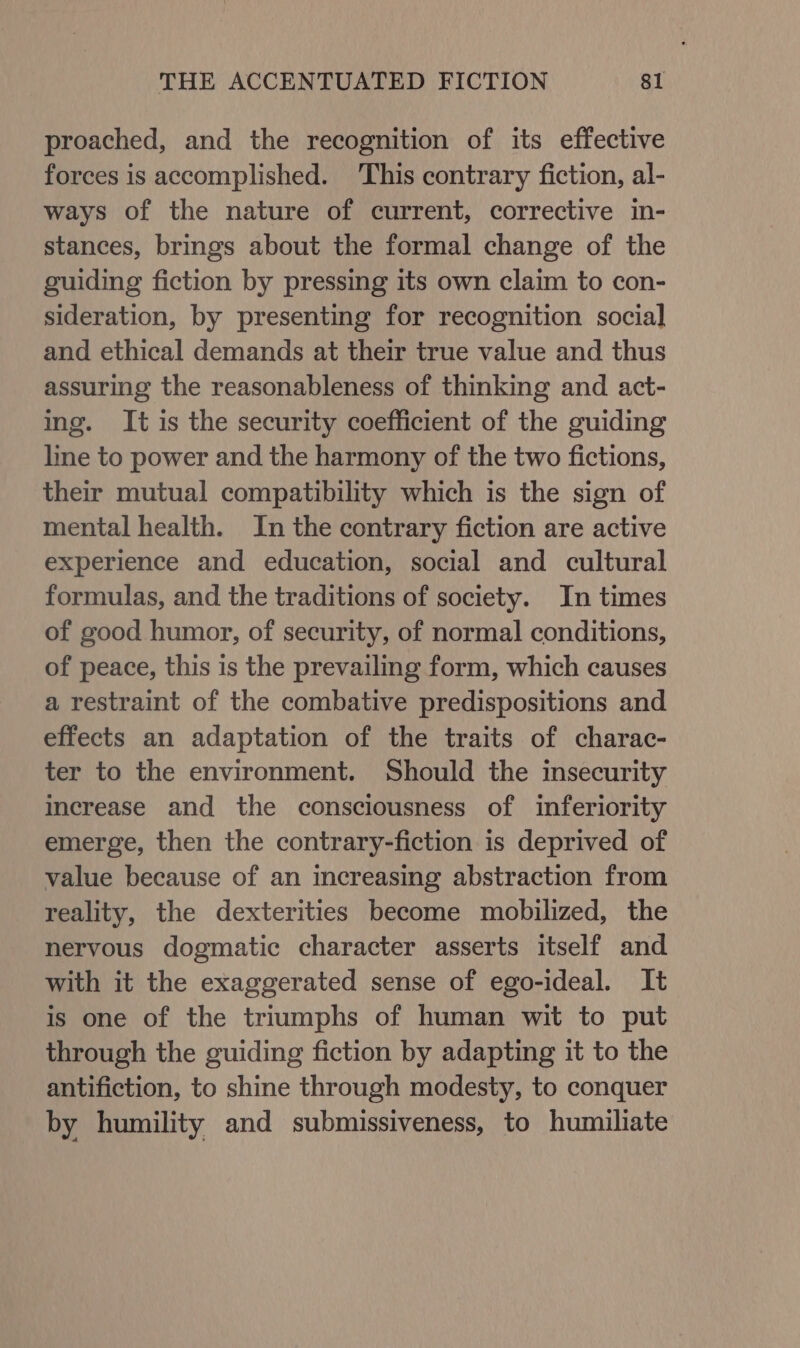 proached, and the recognition of its effective forces is accomplished. This contrary fiction, al- ways of the nature of current, corrective in- stances, brings about the formal change of the guiding fiction by pressing its own claim to con- sideration, by presenting for recognition social and ethical demands at their true value and thus assuring the reasonableness of thinking and act- ing. It is the security coefficient of the guiding line to power and the harmony of the two fictions, their mutual compatibility which is the sign of mental health. In the contrary fiction are active experience and education, social and cultural formulas, and the traditions of society. In times of good humor, of security, of normal conditions, of peace, this is the prevailing form, which causes a restraint of the combative predispositions and effects an adaptation of the traits of charac- ter to the environment. Should the insecurity increase and the consciousness of inferiority emerge, then the contrary-fiction is deprived of value because of an increasing abstraction from reality, the dexterities become mobilized, the nervous dogmatic character asserts itself and with it the exaggerated sense of ego-ideal. It is one of the triumphs of human wit to put through the guiding fiction by adapting it to the antifiction, to shine through modesty, to conquer by humility and submissiveness, to humiliate