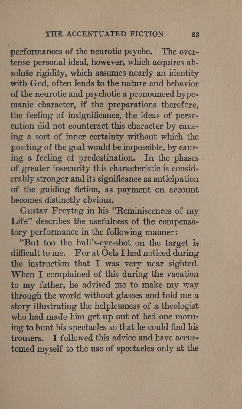 performances of the neurotic psyche. The over- tense personal ideal, however, which acquires ab- solute rigidity, which assumes nearly an identity with God, often lends to the nature and behavior of the neurotic and psychotic a pronounced hypo- manic character, if the preparations therefore, the feeling of insignificance, the ideas of perse- cution did not counteract this character by caus- ing a sort of inner certainty without which the positing of the goal would be impossible, by caus- ing a feeling of predestination. In the phases . of greater insecurity this characteristic is consid- erably stronger and its significance as anticipation of the guiding fiction, as payment on account becomes distinctly obvious. Gustav Freytag in his “Reminiscences of my Life” describes the usefulness of the compensa- tory performance in the following manner: “But too the bull’s-eye-shot on the target is difficult tome. For at Oels I had noticed during _ the instruction that I was very near sighted. When I complained of this during the vacation to my father, he advised me to make my way through the world without glasses and told me a story illustrating the helplessness of a theologist who had made him get up out of bed one morn- ing to hunt his spectacles so that he could find his trousers. I followed this advice and have accus- tomed myself to the use of spectacles only at the