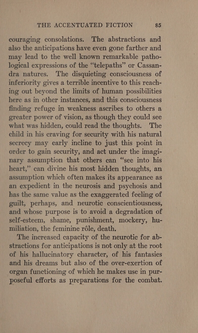 couraging consolations. The abstractions and also the anticipations have even gone farther and may lead to the well known remarkable patho- logical expressions of the “telepaths” or Cassan- dra natures. ‘The disquieting consciousness of inferiority gives a terrible incentive to this reach- ing out beyond the limits of human possibilities here as in other instances, and this consciousness finding refuge in weakness ascribes to others a greater power of vision, as though they could see what was hidden, could read the thoughts. The child in his craving for security with his natural secrecy may early incline to just this point in order to gain security, and act under the imagi- nary assumption that others can “see into his heart,” can divine his most hidden thoughts, an assumption which often makes its appearance as an expedient in the neurosis and psychosis and has the same value as the exaggerated feeling of guilt, perhaps, and neurotic conscientiousness, and whose purpose is to avoid a degradation of self-esteem, shame, punishment, mockery, hu- miliation, the feminine role, death. The increased capacity of the neurotic for ab- stractions for anticipations is not only at the root of his hallucinatory character, of his fantasies and his dreams but also of the over-exertion of organ functioning of which he makes use in pur- poseful efforts as preparations for the combat.