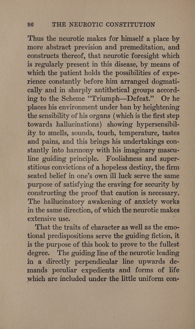 Thus the neurotic makes for himself a place by | more abstract prevision and premeditation, and constructs thereof, that neurotic foresight which is regularly present in this disease, by means of which the patient holds the possibilities of expe- rience constantly before him arranged dogmati- cally and in sharply antithetical groups accord-_ ing to the Scheme “Triumph—Defeat.” Or he places his environment under ban by heightening the sensibility of his organs (which is the first step towards hallucinations) showing hypersensibil- ity to smells, sounds, touch, temperature, tastes and pains, and this brings his undertakings con- stantly into harmony with his imaginary mascu- line guiding principle. Foolishness and super- stitious convictions of a hopeless destiny, the firm seated belief in one’s own ill luck serve the same purpose of satisfying the craving for security by constructing the proof that caution is necessary. The hallucinatory awakening of anxiety works in the same direction, of which the neurotic makes extensive use. That the traits of character as well as the emo- tional predispositions serve the guiding fiction, 1t is the purpose of this book to prove to the fullest degree. ‘The guiding line of the neurotic leading in a directly perpendicular line upwards de- mands peculiar expedients and forms of life which are included under the little uniform con-