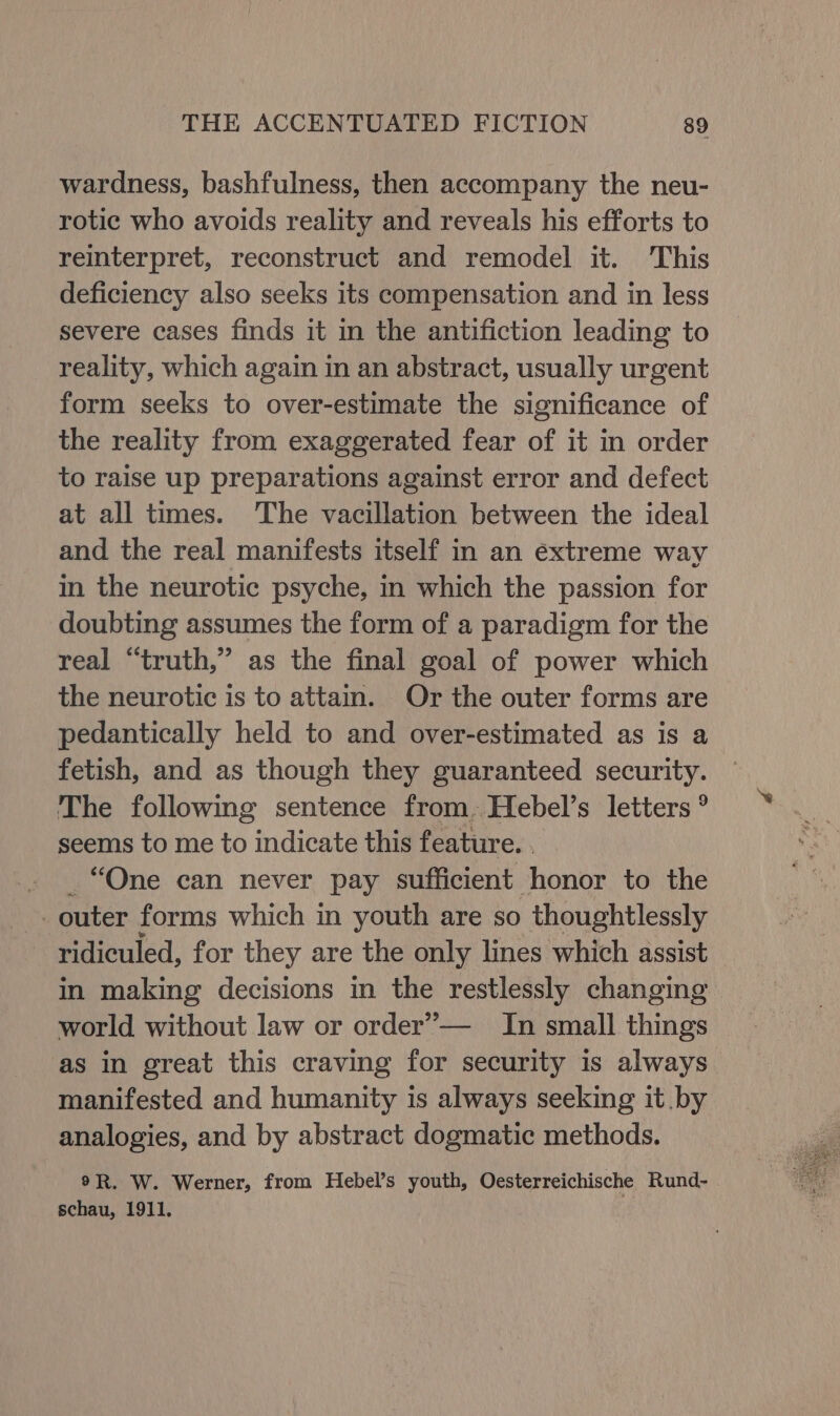 wardness, bashfulness, then accompany the neu- rotic who avoids reality and reveals his efforts to reinterpret, reconstruct and remodel it. This deficiency also seeks its compensation and in less severe cases finds it in the antifiction leading to reality, which again in an abstract, usually urgent form seeks to over-estimate the significance of the reality from exaggerated fear of it in order to raise up preparations against error and defect at all times. The vacillation between the ideal and the real manifests itself in an extreme way in the neurotic psyche, in which the passion for doubting assumes the form of a paradigm for the real “truth,” as the final goal of power which the neurotic is to attain. Or the outer forms are pedantically held to and over-estimated as is a fetish, and as though they guaranteed security. The following sentence from. Hebel’s letters ° seems to me to indicate this feature. . _ “One can never pay sufficient honor to the outer forms which in youth are so thoughtlessly ridiculed, for they are the only lines which assist in making decisions in the restlessly changing world without law or order’— In small things as in great this craving for security is always manifested and humanity is always seeking it .by analogies, and by abstract dogmatic methods. 9R. W. Werner, from Hebel’s youth, Oesterreichische Rund- schau, 1911.