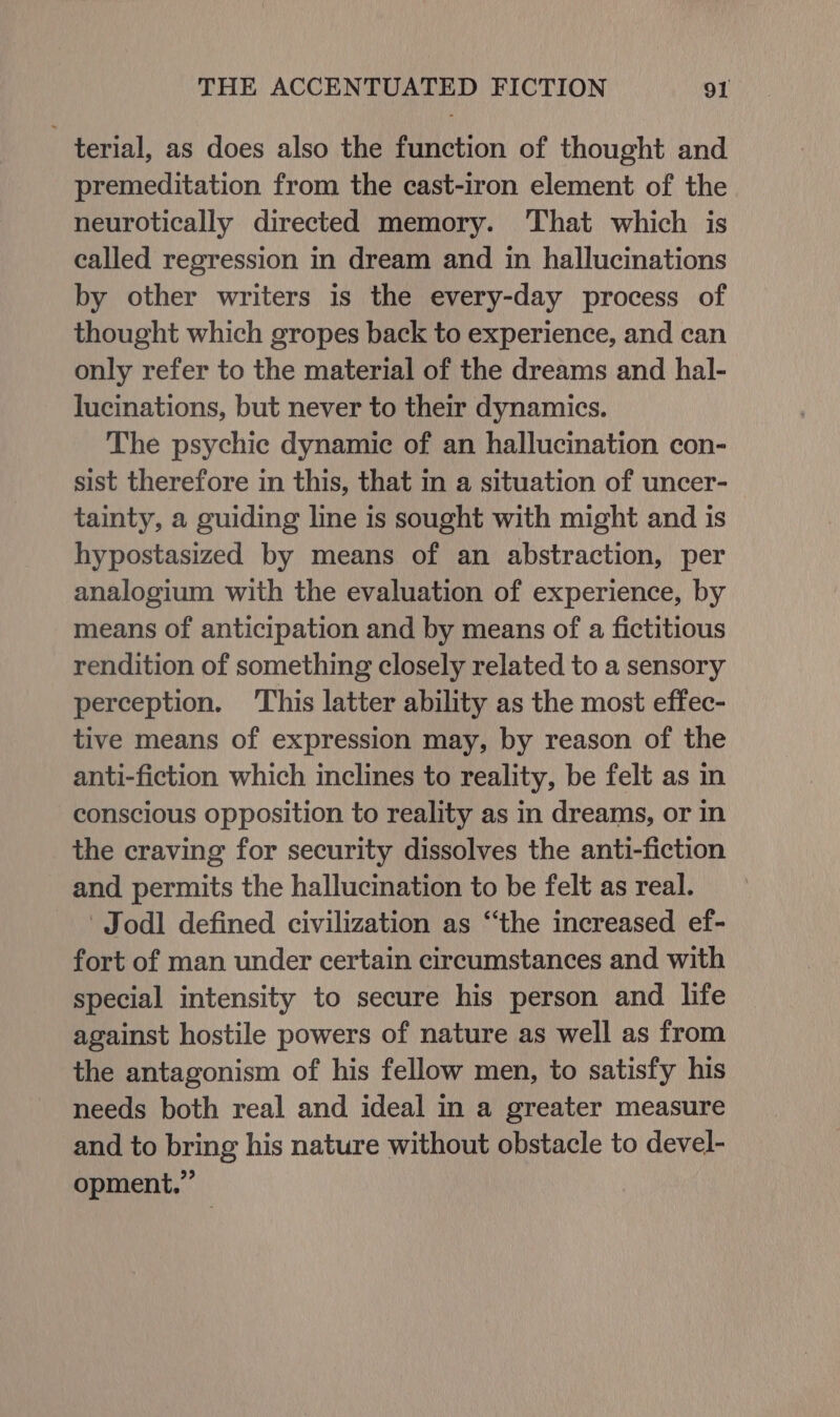 terial, as does also the function of thought and premeditation from the cast-iron element of the neurotically directed memory. That which is called regression in dream and in hallucinations by other writers is the every-day process of thought which gropes back to experience, and can only refer to the material of the dreams and hal- lucinations, but never to their dynamics. The psychic dynamic of an hallucination con- sist therefore in this, that in a situation of uncer- tainty, a guiding line is sought with might and is hypostasized by means of an abstraction, per analogium with the evaluation of experience, by means of anticipation and by means of a fictitious rendition of something closely related to a sensory perception. This latter ability as the most effec- tive means of expression may, by reason of the anti-fiction which inclines to reality, be felt as in conscious opposition to reality as in dreams, or in the craving for security dissolves the anti-fiction and permits the hallucination to be felt as real. Jodl defined civilization as “the increased ef- fort of man under certain circumstances and with special intensity to secure his person and life against hostile powers of nature as well as from the antagonism of his fellow men, to satisfy his needs both real and ideal in a greater measure and to bring his nature without obstacle to devel- opment.”