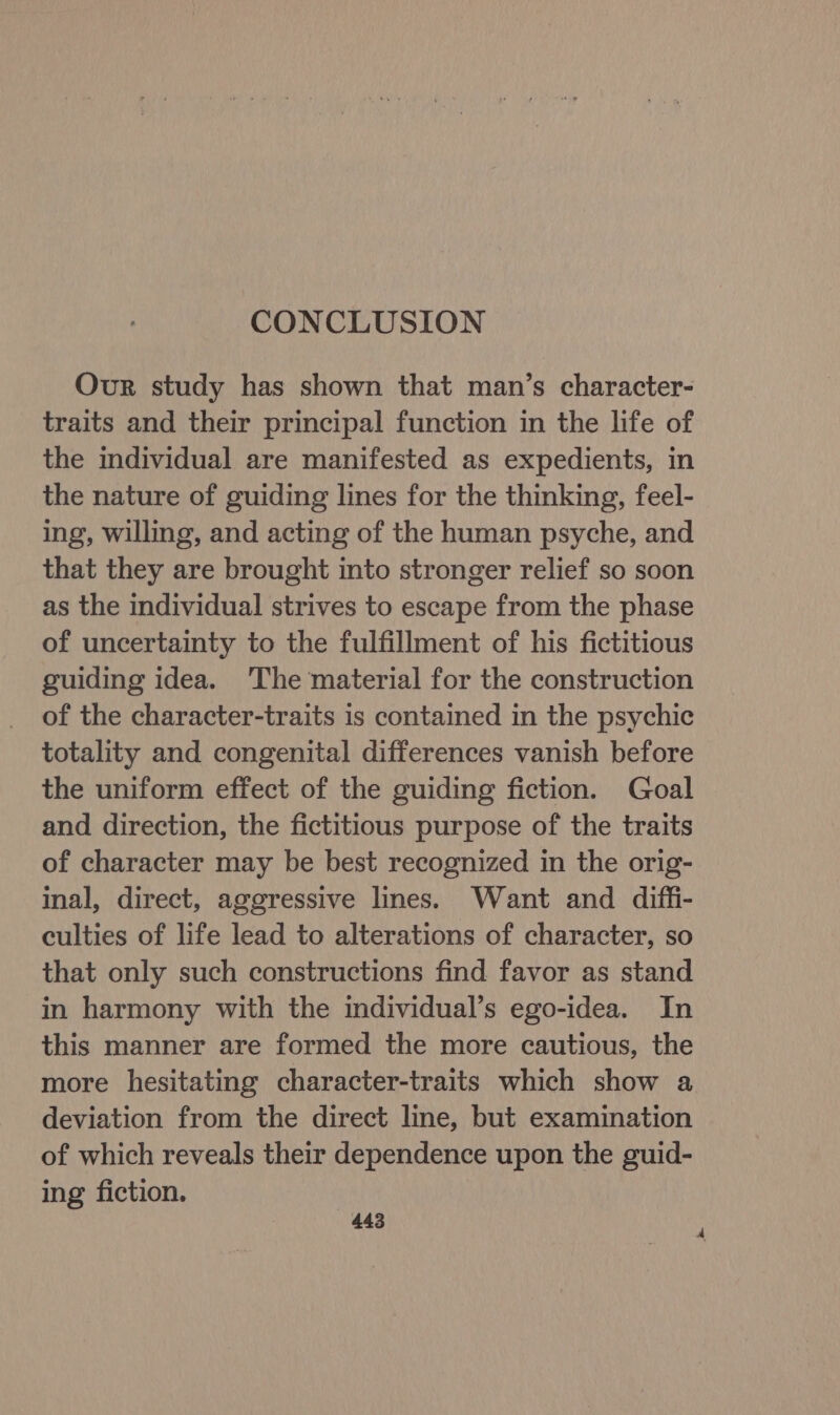 CONCLUSION Our study has shown that man’s character- traits and their principal function in the life of the individual are manifested as expedients, in the nature of guiding lines for the thinking, feel- ing, willing, and acting of the human psyche, and that they are brought into stronger relief so soon as the individual strives to escape from the phase of uncertainty to the fulfillment of his fictitious guiding idea. ‘The material for the construction of the character-traits is contained in the psychic totality and congenital differences vanish before the uniform effect of the guiding fiction. Goal and direction, the fictitious purpose of the traits of character may be best recognized in the orig- inal, direct, aggressive lines. Want and diffi- culties of life lead to alterations of character, so that only such constructions find favor as stand in harmony with the individual’s ego-idea. In this manner are formed the more cautious, the more hesitating character-traits which show a deviation from the direct line, but examination of which reveals their dependence upon the guid- ing fiction.