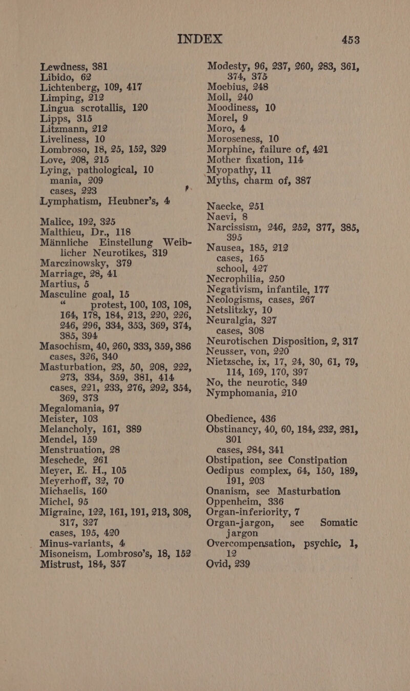 Libido, 62 Lichtenberg, 109, 417 Limping, 212 Lingua scrotallis, 120 Lipps, 315 Litzmann, 212 Liveliness, 10 Lombroso, 18, 25, 152, 329 Love, 208, 215 Lying, pathological, 10 mania, 209 cases, 223 Ry Lymphatism, Heubner’s, 4 Malice, 192, 325 Malthieu, Dr., 118 Mannliche Einstellung Weib- licher Neurotikes, 319 Marczinowsky, 379 Marriage, 28, 41 Martius, 5 Masculine goal, 15 i“ protest, 100, 103, 108, 164, 178, 184, 213, 220, 226, 246, 296, 334, 353, 369, 374, 385, 394 Masochism, 40, 260, 333, 359, 386 cases, 326, 340 Masturbation, 23, 50, 208, 222, 273, 334, 359, 381, 414 cases, 221, 233, 276, 292, 354, 369, 373 Megalomania, 97 Meister, 103 Melancholy, 161, 389 Mendel, 159 Menstruation, 28 Meschede, 261 Meyer, E. H., 105 Meyerhoff, 32, 70 Michaelis, 160 Michel, 95 Migraine, 122, 161, 191, 213, 308, 317, 327 cases, 195, 420 _ Minus-variants, 4 Misoneism, Lombroso’s, 18, 152 Mistrust, 184, 357 453 374, 375 Moebius, 248 Moll, 240 Moodiness, 10 Morel, 9 Moro, 4 Moroseness, 10 Morphine, failure of, 421 Mother fixation, 114 Myths, charm of, 387 Naecke, 251 Naevi, 8 Narcissism, 246, 252, 377, 385, 395 Nausea, 185, 212 cases, 165 school, 427 Necrophilia, 250 Negativism, infantile, 177 Neologisms, cases, 267 Netslitzky, 10 Neuralgia, 327 cases, 308 Neurotischen Disposition, 2, 317 Neusser, von, 220 Nietzsche, ix, 17, 24, 30, 61, 79, 114, 169, 170, 397 No, the neurotic, 349 Nymphomania, 210 Obedience, 436 Obstinancy, 40, 60, 184, 232, 281, 301 cases, 284, 341 Obstipation, see Constipation Oedipus complex, 64, 150, 189, 191, 203 Onanism, see Masturbation Oppenheim, 336 Organ-inferiority, 7 Organ-jargon, see jargon Overcompensation, psychic, 1, 12 Ovid, 239 Somatic